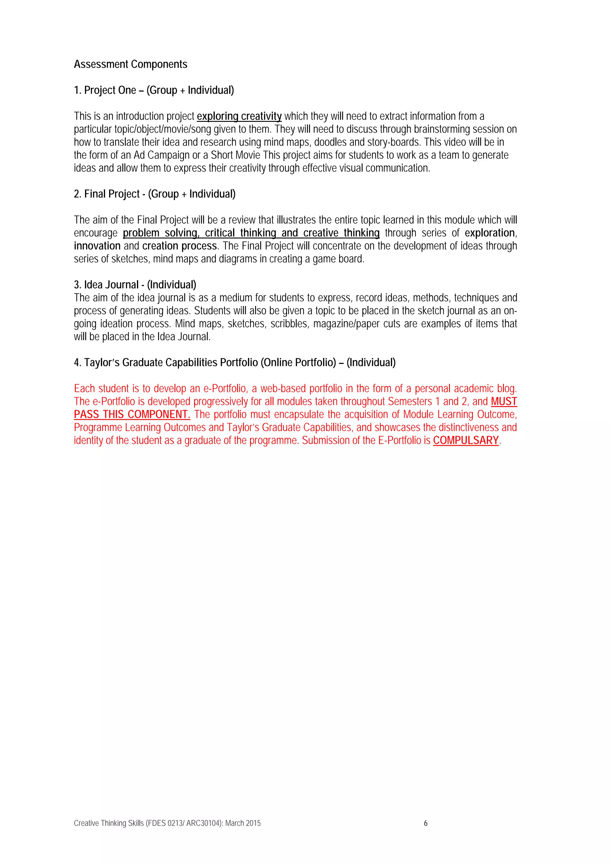 Creative Thinking Skills (FDES 0213/ ARC30104): March 2015 6
Assessment Components
1. Project One – (Group + Individual)
This is an introduction project exploring creativity which they will need to extract information from a
particular topic/object/movie/song given to them. They will need to discuss through brainstorming session on
how to translate their idea and research using mind maps, doodles and story-boards. This video will be in
the form of an Ad Campaign or a Short Movie This project aims for students to work as a team to generate
ideas and allow them to express their creativity through effective visual communication.
2. Final Project - (Group + Individual)
The aim of the Final Project will be a review that illustrates the entire topic learned in this module which will
encourage problem solving, critical thinking and creative thinking through series of exploration,
innovation and creation process. The Final Project will concentrate on the development of ideas through
series of sketches, mind maps and diagrams in creating a game board.
3. Idea Journal - (Individual)
The aim of the idea journal is as a medium for students to express, record ideas, methods, techniques and
process of generating ideas. Students will also be given a topic to be placed in the sketch journal as an on-
going ideation process. Mind maps, sketches, scribbles, magazine/paper cuts are examples of items that
will be placed in the Idea Journal.
4. Taylor’s Graduate Capabilities Portfolio (Online Portfolio) – (Individual)
Each student is to develop an e-Portfolio, a web-based portfolio in the form of a personal academic blog.
The e-Portfolio is developed progressively for all modules taken throughout Semesters 1 and 2, and MUST
PASS THIS COMPONENT. The portfolio must encapsulate the acquisition of Module Learning Outcome,
Programme Learning Outcomes and Taylor’s Graduate Capabilities, and showcases the distinctiveness and
identity of the student as a graduate of the programme. Submission of the E-Portfolio is COMPULSARY.
 