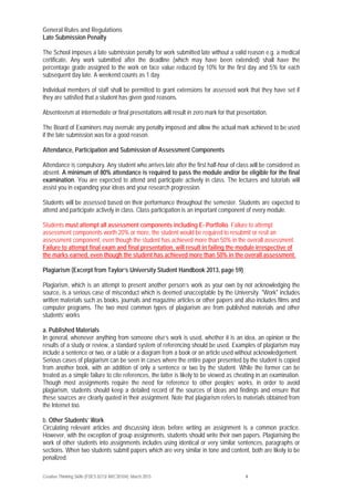 Creative Thinking Skills (FDES 0213/ ARC30104): March 2015 4
General Rules and Regulations
Late Submission Penalty
The School imposes a late submission penalty for work submitted late without a valid reason e.g. a medical
certificate. Any work submitted after the deadline (which may have been extended) shall have the
percentage grade assigned to the work on face value reduced by 10% for the first day and 5% for each
subsequent day late. A weekend counts as 1 day.
Individual members of staff shall be permitted to grant extensions for assessed work that they have set if
they are satisfied that a student has given good reasons.
Absenteeism at intermediate or final presentations will result in zero mark for that presentation.
The Board of Examiners may overrule any penalty imposed and allow the actual mark achieved to be used
if the late submission was for a good reason.
Attendance, Participation and Submission of Assessment Components
Attendance is compulsory. Any student who arrives late after the first half-hour of class will be considered as
absent. A minimum of 80% attendance is required to pass the module and/or be eligible for the final
examination. You are expected to attend and participate actively in class. The lectures and tutorials will
assist you in expanding your ideas and your research progression.
Students will be assessed based on their performance throughout the semester. Students are expected to
attend and participate actively in class. Class participation is an important component of every module.
Students must attempt all assessment components including E- Portfolio. Failure to attempt
assessment components worth 20% or more, the student would be required to resubmit or resit an
assessment component, even though the student has achieved more than 50% in the overall assessment.
Failure to attempt final exam and final presentation, will result in failing the module irrespective of
the marks earned, even though the student has achieved more than 50% in the overall assessment.
Plagiarism (Excerpt from Taylor’s University Student Handbook 2013, page 59)
Plagiarism, which is an attempt to present another person’s work as your own by not acknowledging the
source, is a serious case of misconduct which is deemed unacceptable by the University. "Work" includes
written materials such as books, journals and magazine articles or other papers and also includes films and
computer programs. The two most common types of plagiarism are from published materials and other
students’ works
a. Published Materials
In general, whenever anything from someone else’s work is used, whether it is an idea, an opinion or the
results of a study or review, a standard system of referencing should be used. Examples of plagiarism may
include a sentence or two, or a table or a diagram from a book or an article used without acknowledgement.
Serious cases of plagiarism can be seen in cases where the entire paper presented by the student is copied
from another book, with an addition of only a sentence or two by the student. While the former can be
treated as a simple failure to cite references, the latter is likely to be viewed as cheating in an examination.
Though most assignments require the need for reference to other peoples’ works, in order to avoid
plagiarism, students should keep a detailed record of the sources of ideas and findings and ensure that
these sources are clearly quoted in their assignment. Note that plagiarism refers to materials obtained from
the Internet too.
b. Other Students’ Work
Circulating relevant articles and discussing ideas before writing an assignment is a common practice.
However, with the exception of group assignments, students should write their own papers. Plagiarising the
work of other students into assignments includes using identical or very similar sentences, paragraphs or
sections. When two students submit papers which are very similar in tone and content, both are likely to be
penalized.
 