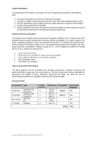 Creative Thinking Skills (FDES 0213/ ARC30104): March 2015 5
Student Participation
Your participation in the module is encouraged. You have the opportunity to participate in the following
ways:
 Your ideas and questions are welcomed, valued and encouraged.
 Your input is sought to understand your perspectives, ideas and needs in planning subject revision.
 You have opportunities to give feedback and issues will be addressed in response to that feedback.
 Do reflect on your performance in Portfolios.
 Student evaluation on your views and experiences about the module are actively sought and used as
an integral part of improvement in teaching and continuous improvement.
Student-centered Learning (SCL)
The module uses the Student-centered Learning (SCL) approach. Utilization of SCL embodies most of the
principles known to improve learning and to encourage student’s participation. SCL requires students to be
active, responsible participants in their own learning and instructors are to facilitate the learning process.
Various teaching and learning strategies such as experiential learning, problem-based learning, site visits,
group discussions, presentations, working in group and etc. can be employed to facilitate the learning
process. In SCL, students are expected to be:
 active in their own learning
 self-directed to be responsible to enhance their learning abilities
 able to cultivate skills that are useful in today’s workplace
 active knowledge seekers
 active players in a teamwork
Types of Assessment and Feedback
You will be graded in the form of formative and summative assessments. Formative assessments will
provide information to guide you in the research process. This form of assessment involves participation in
discussions and feedback sessions. Summative assessment will inform you about the level of
understanding and performance capabilities achieved at the end of the module.
Assessment Plan
Assessments Type Learning
outcomes
Submission Presentation Assessment
Weightage
Project One
Individual -10%
Group-20%
1,2
Week 8
Week 9
Week 9 30%
Final Project
Individual -20%
Group-20%
1-3
Week 13
Week 17
Week 17 40%
Idea Journal
Individual
IDJ
1-3
Every 3/4
Weeks
- 20%
E- Portfolio Individual 1-3 Week 18 - 10%
TOTAL 100%
 