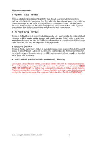 Creative Thinking Skills (FDES 0213/ ARC30104): March 2015 6
Assessment Components
1. Project One – (Group + Individual)
This is an introduction project exploring creativity which they will need to extract information from a
particular topic/object/movie/song given to them. They will need to discuss through brainstorming session on
how to translate their idea and research using mind maps, doodles and story-boards. This video will be in
the form of an Ad Campaign or a Short Movie This project aims for students to work as a team to generate
ideas and allow them to express their creativity through effective visual communication.
2. Final Project - (Group + Individual)
The aim of the Final Project will be a review that illustrates the entire topic learned in this module which will
encourage problem solving, critical thinking and creative thinking through series of exploration,
innovation and creation process. The Final Project will concentrate on the development of ideas through
series of sketches, mind maps and diagrams in creating a game board.
3. Idea Journal - (Individual)
The aim of the idea journal is as a medium for students to express, record ideas, methods, techniques and
process of generating ideas. Students will also be given a topic to be placed in the sketch journal as an on-
going ideation process. Mind maps, sketches, scribbles, magazine/paper cuts are examples of items that
will be placed in the Idea Journal.
4. Taylor’s Graduate Capabilities Portfolio (Online Portfolio) – (Individual)
Each student is to develop an e-Portfolio, a web-based portfolio in the form of a personal academic blog.
The e-Portfolio is developed progressively for all modules taken throughout Semesters 1 and 2, and MUST
PASS THIS COMPONENT. The portfolio must encapsulate the acquisition of Module Learning Outcome,
Programme Learning Outcomes and Taylor’s Graduate Capabilities, and showcases the distinctiveness and
identity of the student as a graduate of the programme. Submission of the E-Portfolio is COMPULSARY.
 