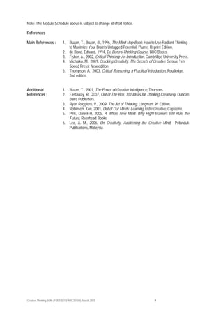 Creative Thinking Skills (FDES 0213/ ARC30104): March 2015 9
Note: The Module Schedule above is subject to change at short notice.
References
Main References : 1. Buzan, T., Buzan, B., 1996, The Mind Map Book: How to Use Radiant Thinking
to Maximize Your Brain's Untapped Potential, Plume; Reprint Edition.
2. de Bono, Edward, 1994, De Bono’s Thinking Course, BBC Books.
3. Fisher, A., 2002, Critical Thinking: An Introduction, Cambridge University Press.
4. Michalko, M., 2001, Cracking Creativity: The Secrets of Creative Genius, Ten
Speed Press; New edition
5. Thompson, A., 2003, Critical Reasoning: a Practical Introduction, Routledge,
2nd edition.
Additional
References :
1. Buzan, T., 2001, The Power of Creative Intelligence, Thorsons.
2. Eastaway, R., 2007, Out of The Box: 101 Ideas for Thinking Creatively, Duncan
Baird Publishers.
3. Ryan Ruggiero, V., 2009, The Art of Thinking, Longman; 9th Edition.
4. Robinson, Ken, 2001, Out of Our Minds: Learning to be Creative, Capstone.
5. Pink, Daniel H, 2005, A Whole New Mind: Why Right-Brainers Will Rule the
Future, Riverhead Books
6. Leo, A. M., 2006, On Creativity, Awakening the Creative Mind, Pelanduk
Publications, Malaysia
 