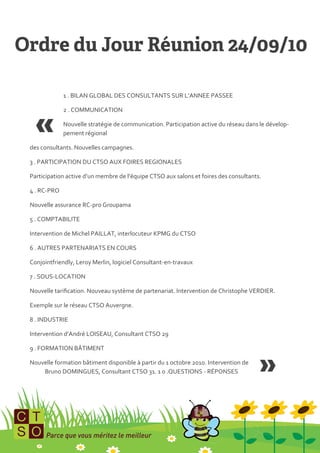 1 . BILAN GLOBAL DES CONSULTANTS SUR L’ANNEE PASSEE

             2 . COMMUNICATION

             Nouvelle stratégie de communication. Participation active du réseau dans le dévelop-
             pement régional

des consultants. Nouvelles campagnes.

3 . PARTICIPATION DU CTSO AUX FOIRES REGIONALES

Participation active d’un membre de l’équipe CTSO aux salons et foires des consultants.

4 . RC-PRO

Nouvelle assurance RC-pro Groupama

5 . COMPTABILITE

Intervention de Michel PAILLAT, interlocuteur KPMG du CTSO

6 . AUTRES PARTENARIATS EN COURS

Conjointfriendly, Leroy Merlin, logiciel Consultant-en-travaux

7 . SOUS-LOCATION

Nouvelle tarification. Nouveau système de partenariat. Intervention de Christophe VERDIER.

Exemple sur le réseau CTSO Auvergne.

8 . INDUSTRIE

Intervention d’André LOISEAU, Consultant CTSO 29

9 . FORMATION BÂTIMENT

Nouvelle formation bâtiment disponible { partir du 1 octobre 2010. Intervention de
    Bruno DOMINGUES, Consultant CTSO 31. 1 0 .QUESTIONS - RÉPONSES
 