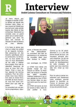Je viens depuis peu
d'intégrer la famille CTSO.
Le Breton est réputé très
bricoleur donc j'étais un
peu inquiet de l'intérêt que
pourrait avoir cette activité
auprès des clients et des
entreprises. Maintenant je
constate avec un grand
plaisir (et un certain soula-
gement) que dans les
deux cas l'accueil et
l'écoute ont été au-dessus
de       mes       attentes.

A la base je pense que
c'est un métier de contact      reuse, a l'écoute des autres
et de rapports humains.                                          Comme je l'ai dit précé-
                                et    très    débrouillarde.
Des personnes ont des                                            demment il y a une très
                                Le consultant doit être en
besoins spécifiques dans                                         bonne écoute de tous. Les
                                permanence à la recherche
la construction, la rénova-                                      nouveaux arrivants peu-
                                de nouvelles idées pour
tion, ou tous autres tra-                                        vent s'exprimer. Ce qui me
                                faire évoluer le métier.
vaux et nous demandent                                           marque le plus c'est le po-
de les aider à réaliser                                          tentiel de développement
                                Les avantages du CTSO
leurs projets. Pour cela ils                                     de cette enseigne. Je
attendent beaucoup de                                            pense que nous pourrons
                                Le CTSO nous laisse une
nous et nous font con-                                           aller loin. C'est ça mon
                                grande marge de ma-
fiance. C'est a nous de                                          moteur
                                nœuvre et Olivier, le Prési-
leur apporter les bonnes        dent, est toujours à l'écoute
solutions. Pour les entre-      des     idées      nouvelles.
prises nous nous interca-                                        Pour la suite je pense sin-
                                J'adhère totalement à sa vi-
lons dans la chaine fonc-                                        cèrement que rapidement
                                sion globale du futur CTSO:
tionnelle de leurs travaux.                                      notre enseigne pourrait
                                Les bonnes idées ne peu-
Ils nous font aussi con-                                         devenir la première en
                                vent sortir que d'un seul cer-
fiance pour que cela se                                          France et pourquoi pas
                                veau.
passe                 bien.                                      dans les autres pays. C'est
                                Le CTSO est jeune où tout
Le consultant est une per-                                       à nous de prendre le pari.
                                est encore à faire. Cela de-
sonne pragmatique, rigou-       vrait   profiter    à    tous.
 