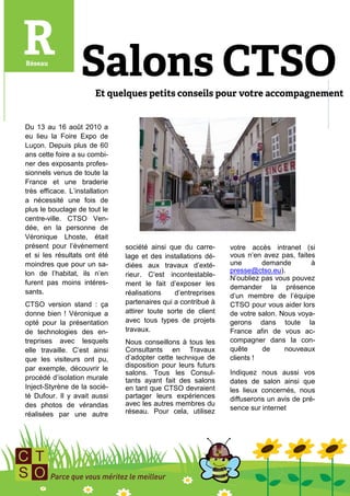 Du 13 au 16 août 2010 a
eu lieu la Foire Expo de
Luçon. Depuis plus de 60
ans cette foire a su combi-
ner des exposants profes-
sionnels venus de toute la
France et une braderie
très efficace. L’installation
a nécessité une fois de
plus le bouclage de tout le
centre-ville. CTSO Ven-
dée, en la personne de
Véronique Lhoste, était
présent pour l’évènement        société ainsi que du carre-     votre accès intranet (si
et si les résultats ont été     lage et des installations dé-   vous n’en avez pas, faites
moindres que pour un sa-        diées aux travaux d’exté-       une       demande        à
lon de l’habitat, ils n’en                                      presse@ctso.eu).
                                rieur. C’est incontestable-
                                                                N’oubliez pas vous pouvez
furent pas moins intéres-       ment le fait d’exposer les      demander la présence
sants.                          réalisations    d’entreprises   d’un membre de l’équipe
CTSO version stand : ça         partenaires qui a contribué à   CTSO pour vous aider lors
donne bien ! Véronique a        attirer toute sorte de client   de votre salon. Nous voya-
opté pour la présentation       avec tous types de projets      gerons dans toute la
de technologies des en-         travaux.                        France afin de vous ac-
treprises avec lesquels         Nous conseillons à tous les     compagner dans la con-
elle travaille. C’est ainsi     Consultants en Travaux          quête     de     nouveaux
que les visiteurs ont pu,       d’adopter cette technique de    clients !
par exemple, découvrir le       disposition pour leurs futurs
                                salons. Tous les Consul-        Indiquez nous aussi vos
procédé d’isolation murale      tants ayant fait des salons     dates de salon ainsi que
Inject-Styrène de la socié-     en tant que CTSO devraient      les lieux concernés, nous
té Dufour. Il y avait aussi     partager leurs expériences      diffuserons un avis de pré-
des photos de vérandas          avec les autres membres du
                                réseau. Pour cela, utilisez     sence sur internet
réalisées par une autre
 