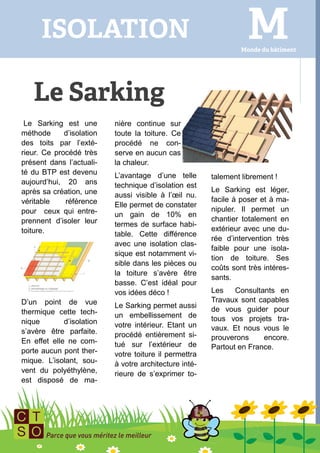 Le Sarking est une        nière continue sur
méthode      d’isolation   toute la toiture. Ce
des toits par l’exté-      procédé ne con-
rieur. Ce procédé très     serve en aucun cas
présent dans l’actuali-    la chaleur.
té du BTP est devenu       L’avantage d’une telle       talement librement !
aujourd’hui, 20 ans        technique d’isolation est
après sa création, une                                  Le Sarking est léger,
                           aussi visible à l’œil nu.
véritable    référence                                  facile à poser et à ma-
                           Elle permet de constater
pour ceux qui entre-                                    nipuler. Il permet un
                           un gain de 10% en
prennent d’isoler leur                                  chantier totalement en
                           termes de surface habi-
toiture.                                                extérieur avec une du-
                           table. Cette différence
                                                        rée d’intervention très
                           avec une isolation clas-
                                                        faible pour une isola-
                           sique est notamment vi-
                                                        tion de toiture. Ses
                           sible dans les pièces ou
                                                        coûts sont très intéres-
                           la toiture s’avère être
                                                        sants.
                           basse. C’est idéal pour
                           vos idées déco !             Les    Consultants en
D’un point de vue                                       Travaux sont capables
                           Le Sarking permet aussi      de vous guider pour
thermique cette tech-      un embellissement de
nique        d’isolation                                tous vos projets tra-
                           votre intérieur. Etant un    vaux. Et nous vous le
s’avère être parfaite.     procédé entièrement si-
En effet elle ne com-                                   prouverons     encore.
                           tué sur l’extérieur de       Partout en France.
porte aucun pont ther-     votre toiture il permettra
mique. L’isolant, sou-     à votre architecture inté-
vent du polyéthylène,      rieure de s’exprimer to-
est disposé de ma-
 