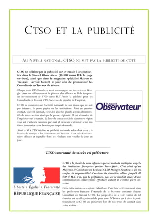 C TSO ET LA PUBLICITÉ

    A U N IVEAU           NATIONAL ,         CTSO        NE MET PAS LA PUBLICITÉ DE CÔTÉ


CTSO ne délaisse pas la publicité sur le terrain ! Des publici-
tés dans le Nouvel Observateur (18 000 euros H.T. la page
environ), ainsi que dans le magazine spécialisé Maison et
Travaux verront bientôt le jour afin de promouvoir les
Consultants en Travaux du réseau.
Chaque mois CTSO renforce aussi sa campagne sur internet avec Goo-
gle. Avec un référencement de plus en plus efficace au fil du temps et
un investissement de 1700 euros H.T./mois la publicité pour les
Consultants en Travaux CTSO ne cesse de prendre de l’ampleur.
CTSO se concentre sur l’activité nationale de son réseau que ce soit
par internet, la presse papier ou les institutions. Ainsi un premier
contact, souvent par mail, est établi avec les grands acteurs administra-
tifs de votre secteur ainsi que la presse régionale. Il est nécessaire de
l’exploiter sur le terrain. La liste de contacts établis dans votre région
vous est d’ailleurs transmise par mail et demeure extensible selon vos
idées, vos envies et vos besoins par simple demande.
Ainsi la SAS CTSO réalise sa publicité nationale selon deux axes : la
licence de marque et les Consultants en Travaux. Tout cela d’une ma-
nière efficace et équitable dont les résultats sont visibles de jour en
jour.



                           CTSO couronné de succès en préfecture

                                            CTSO a le plaisir de vous informer que les contacts multipliés auprès
                                            des institutions françaises portent leurs fruits. C’est ainsi qu’en
                                            Mayenne le Consultant en Travaux CTSO Philippe Faucheux s’est vu
                                            confier la responsabilité d’environ dix chantiers, allant jusqu’à 20
                                            000 € H.T. l’un, par la préfecture. Ceci est le résultat direct d’une
                                            communication correctement effectuée autant en externe qu’en in-
                                            terne.
                                            Cette information est capitale. Manifeste d’un futur référencement dans
                                            les préfectures française l’exemple de la Mayenne concerne chaque
                                            Consultant en Travaux CTSO. La perspective de se voir confier de tel
                                            chantier est en effet primordiale pour tous. N’hésitez pas à citer le posi-
                                            tionnement de CTSO en préfecture lors de vos prises de contact dans
                                            votre secteur.
 