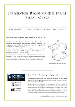 L ES S ERVICES R ECOMMANDÉS PAR LE
              RÉSEAU CTSO



    I N E XTENSO         ET   I NSTANTIEL :        DES SERVICES ADAPTÉS À VOTRE ACTIVITÉ




In Extenso : réseau d’expertise comptable travaillant avec le CTSO


« In Extenso est né en 1991 d'une idée toute simple : dépasser l'expertise
comptable "traditionnelle" pour aller vers une réelle démarche d'ac-
compagnement des dirigeants des petites et moyennes organisations
dans toutes les décisions de gestion. »
In Extenso, réseau influent d’expertise comptable, propose dès aujourd’hui
un forfait de comptabilité de 970 € H.T. par an soit 80 € H.T. par mois aux
Consultants en Travaux CTSO ! Un record !
In Extenso c’est aussi un nouveau module de formation pour les Consultants
en Travaux CTSO. Ces derniers seront formés une demi journée à un nou-
veau tableur spécifique et pourront disposer d’un accompagnement via des
cours écrits pour leur nouveau métier de chef d’entreprise. www.inextenso.fr

                                                                                   Carte des agences In Extenso en France




                                          Instantiel : Un outil en ligne ergonomique pour gérer vos contacts

                                          « Instantiel est un logiciel en ligne de gestion de contacts qui vous permet
                                          d'assurer le suivi complet de votre activité commerciale de manière centrali-
                                          sée, collaborative et sécurisée. »

                                          Instantiel permet aux Consultant en Travaux CTSO de gérer leur base de
                                          données de contact. Ce logiciel online, ne nécessitant aucune installation,
                                          permet l’archivage de vos contacts, l’organisation de vos rendez-vous, le suivi
                                          de vos prospects, la gestion de vos carnets d’adresse et de vos documents
                                          affiliés, tout cela de manière ergonomique, pratique et intuitive. CTSO re-
                                          commande aux Consultants en Travaux du réseau l’utilisation d’Instantiel.

                                                               www.instantiel.com pour une démonstration en ligne
 