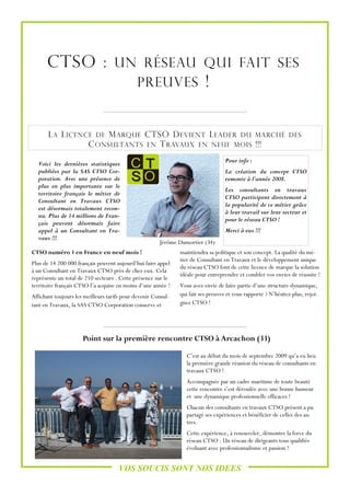 CTSO : UN RÉSEAU QUI FAIT SES
               PREUVES !


       L A L ICENCE DE M ARQUE CTSO D EVIENT L EADER DU MARCHÉ                                                 DES
                  C ONSULTANTS EN T RAVAUX EN NEUF MOIS !!!
                                                                                   Pour info :
  Voici les dernières statistiques
  publiées par la SAS CTSO Cor-                                                    La création du concept CTSO
  poration. Avec une présence de                                                   remonte à l’année 2008.
  plus en plus importante sur le
                                                                                   Les consultants en travaux
  territoire français le métier de
                                                                                   CTSO participent directement à
  Consultant en Travaux CTSO
                                                                                   la popularité de ce métier grâce
  est désormais totalement recon-
                                                                                   à leur travail sur leur secteur et
  nu. Plus de 14 millions de Fran-
                                                                                   pour le réseau CTSO !
  çais peuvent désormais faire
  appel à un Consultant en Tra-                                                    Merci à eux !!!
  vaux !!!
                                                       Jérôme Dumortier (34)
CTSO numéro 1 en France en neuf mois !                         maintiendra sa politique et son concept. La qualité du mé-
                                                               tier de Consultant en Travaux et le développement unique
Plus de 14 200 000 français peuvent aujourd’hui faire appel
                                                               du réseau CTSO font de cette licence de marque la solution
à un Consultant en Travaux CTSO près de chez eux. Cela
                                                               idéale pour entreprendre et combler vos envies de réussite !
représente un total de 210 secteurs . Cette présence sur le
territoire français CTSO l’a acquise en moins d’une année !    Vous avez envie de faire partie d’une structure dynamique,
Affichant toujours les meilleurs tarifs pour devenir Consul-   qui fait ses preuves et vous rapporte ? N’hésitez plus, rejoi-
tant en Travaux, la SAS CTSO Corporation conserve et           gnez CTSO !




                      Point sur la première rencontre CTSO à Arcachon (33)

                                                                 C’est au début du mois de septembre 2009 qu’a eu lieu
                                                                 la première grande réunion du réseau de consultants en
                                                                 travaux CTSO !
                                                                 Accompagnée par un cadre maritime de toute beauté
                                                                 cette rencontre s’est déroulée avec une bonne humeur
                                                                 et une dynamique professionnelle efficaces !
                                                                 Chacun des consultants en travaux CTSO présent a pu
                                                                 partagé ses expériences et bénéficier de celles des au-
                                                                 tres.
                                                                 Cette expérience, à renouveler, démontre la force du
                                                                 réseau CTSO : Un réseau de dirigeants tous qualifiés
                                                                 évoluant avec professionnalisme et passion !


                                      VOS SOUCIS SONT NOS IDEES
 
