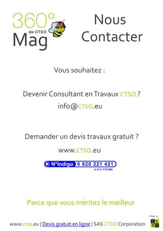 Nous
 Mag                           Contacter

                   Vous souhaitez :


     Devenir Consultant en Travaux CTSO ?
                    info@CTSO.eu


      Demander un devis travaux gratuit ?
                     www.CTSO.eu




       Parce que vous méritez le meilleur
                                                              Page 13


www.ctso.eu | Devis gratuit en ligne | SAS CTSO Corporation
 