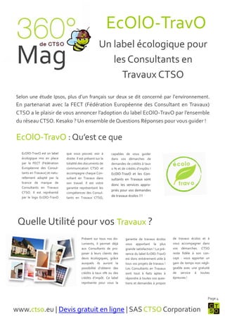 EcOlO-TravO
                                                        Un label écologique pour
 Mag                                                       les Consultants en
                                                             Travaux CTSO
Selon une étude Ipsos, plus d'un français sur deux se dit concerné par l'environnement.
En partenariat avec la FECT (Fédération Européenne des Consultant en Travaux)
CTSO a le plaisir de vous annoncer l’adoption du label EcOlO-TravO par l’ensemble
du réseau CTSO. Kesako ? Un ensemble de Questions Réponses pour vous guider !


EcOlO-TravO : Qu’est ce que
  EcOlO-TravO est un label     que vous pouvez voir {          capables de vous guider
  écologique mis en place      droite. Il est présent sur la   dans vos démarches de
  par la FECT (Fédération      totalité des documents de       demandes de crédits { taux
  Européenne des Consul-       communication CTSO et           0 % et de crédits d’impôts !
  tants en Travaux) et natu-   accompagne chaque Con-          EcOlO-TravO et les Con-
  rellement adopté par la      sultant en Travaux dans         sultants en Travaux sont
  licence de marque de         son travail. Il est votre
                                                               donc les services appro-
  Consultants en Travaux       garantie représentant les
                                                               priés pour vos demandes
  CTSO. Il est représenté      compétences des Consul-
  par le logo EcOlO-TravO      tants en Travaux CTSO,
                                                               de travaux écolos !!!




 Quelle Utilité pour vos Travaux ?
                                          Présent sur tous nos do-       garantie de travaux écolos      de travaux écolos et {
                                          cuments, il permet déj{        vous apportant la plus          vous accompagner dans
                                          aux Consultants de pro-        grande satisfaction ! La pré-   vos démarches. CTSO
                                          poser { leurs clients des      sence du label EcOlO-TravO      reste fidèle { son con-
                                          devis écologiques, grâce       est donc entièrement utile {    cept : vous apporter un
                                          auxquels ils auront la         tous vos projets de travaux !   gain de temps non négli-
                                          possibilité d’obtenir des      Les Consultants en Travaux      geable avec une gratuité
                                          crédits { taux 0% ou des       sont tout { faits aptes {       de service { toutes
                                          crédits d’impôt. Ce label      répondre { toutes vos ques-     épreuves !
                                          représente pour vous la        tions et demandes { propos



                                                                                                                               Page 4


www.ctso.eu | Devis gratuit en ligne | SAS CTSO Corporation
 