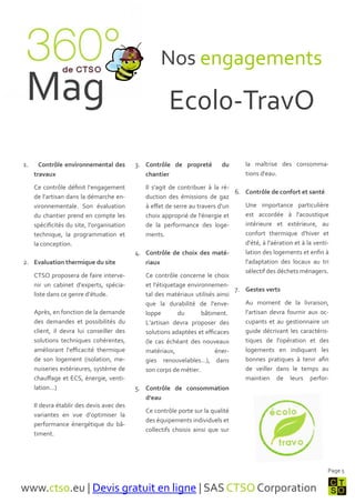 Nos engagements
 Mag                                                    Ec0l0-TravO

1.     Contrôle environnemental des         3. Contrôle de propreté          du      la maîtrise des consomma-
     travaux                                    chantier                             tions d'eau.

     Ce contrôle définit l’engagement          Il s'agit de contribuer { la ré-
                                                                                6. Contrôle de confort et santé
     de l’artisan dans la démarche en-         duction des émissions de gaz
     vironnementale. Son évaluation            { effet de serre au travers d'un    Une importance particulière
     du chantier prend en compte les           choix approprié de l'énergie et     est accordée { l'acoustique
     spécificités du site, l’organisation      de la performance des loge-         intérieure et extérieure, au
     technique, la programmation et            ments.                              confort thermique d'hiver et
     la conception.                                                                d'été, { l'aération et { la venti-
                                            4. Contrôle de choix des maté-         lation des logements et enfin {
2. Evaluation thermique du site                riaux                               l'adaptation des locaux au tri
                                                                                   sélectif des déchets ménagers.
     CTSO proposera de faire interve-          Ce contrôle concerne le choix
     nir un cabinet d’experts, spécia-         et l'étiquetage environnemen-
                                                                                7. Gestes verts
     liste dans ce genre d’étude.              tal des matériaux utilisés ainsi
                                               que la durabilité de l'enve-        Au moment de la livraison,
     Après, en fonction de la demande          loppe        du       bâtiment.     l’artisan devra fournir aux oc-
     des demandes et possibilités du           L’artisan devra proposer des        cupants et au gestionnaire un
     client, il devra lui conseiller des       solutions adaptées et efficaces     guide décrivant les caractéris-
     solutions techniques cohérentes,          (le cas échéant des nouveaux        tiques de l'opération et des
     améliorant l’efficacité thermique         matériaux,                 éner-    logements en indiquant les
     de son logement (isolation, me-           gies renouvelables…), dans          bonnes pratiques { tenir afin
     nuiseries extérieures, système de         son corps de métier.                de veiller dans le temps au
     chauffage et ECS, énergie, venti-                                             maintien de leurs perfor-
     lation…)                               5. Contrôle de consommation
                                                d’eau
     Il devra établir des devis avec des
                                                Ce contrôle porte sur la qualité
     variantes en vue d’optimiser la
                                                des équipements individuels et
     performance énergétique du bâ-
                                                collectifs choisis ainsi que sur
     timent.




                                                                                                                    Page 5


www.ctso.eu | Devis gratuit en ligne | SAS CTSO Corporation
 