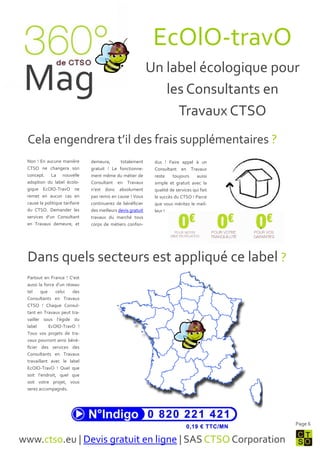 EcOlO-travO
                                                              Un label écologique pour
 Mag                                                             les Consultants en
                                                                   Travaux CTSO
 Cela engendrera t’il des frais supplémentaires ?
 Non ! En aucune manière        demeura,       totalement      dus ! Faire appel { un
 CTSO ne changera son           gratuit ! Le fonctionne-       Consultant en Travaux
 concept. La nouvelle           ment même du métier de         reste    toujours     aussi
 adoption du label écolo-       Consultant en Travaux          simple et gratuit avec la
 gique EcOlO-TravO ne           n’est donc absolument          qualité de services qui fait
 remet en aucun cas en          pas remis en cause ! Vous      le succès du CTSO ! Parce
 cause la politique tarifaire   continuerez de bénéficier      que vous méritez le meil-
 du CTSO. Demander les          des meilleurs devis gratuit    leur !
 services d’un Consultant       travaux du marché tous
 en Travaux demeure, et         corps de métiers confon-




 Dans quels secteurs est appliqué ce label ?
 Partout en France ! C’est
 aussi la force d’un réseau
 tel    que     celui   des
 Consultants en Travaux
 CTSO ! Chaque Consul-
 tant en Travaux peut tra-
 vailler sous l’égide du
 label      EcOlO-TravO !
 Tous vos projets de tra-
 vaux pourront ainsi béné-
 ficier des services des
 Consultants en Travaux
 travaillant avec le label
 EcOlO-TravO ! Quel que
 soit l’endroit, quel que
 soit votre projet, vous
 serez accompagnés.




                                                                                              Page 6


www.ctso.eu | Devis gratuit en ligne | SAS CTSO Corporation
 