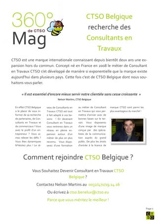 CTSO Belgique
                                                              recherche des

Mag                                                           Consultants en
                                                                 Travaux
CTSO est une marque internationale connaissant depuis bientôt deux ans une ex-
pansion hors du commun. Concept né en France en 2008 le métier de Consultant
en Travaux CTSO s’et développé de manière si exponentielle que la marque existe
aujourd’hui dans plusieurs pays. Cette fois c’est de CTSO Belgique dont nous sou-
haitons vous parler.

        « Il est essentiel d’encore mieux servir notre clientèle sans cesse croissante »
                                      Nelson Martins, CTSO Belgique

  En effet CTSO Belgique     seau de Consultants en    au métier de Consultant      marque CTSO sont parmi les
  a le plaisir de vous in-   Travaux CTSO est tout     en Travaux qui vous per-     plus avantageux du marché !
  former de sa recherche     { fait adapté { vos be-   mettra d’arriver avec de
  de partenaires, de Con-    soins ! En devenant       bonnes bases sur le ter-
  sultants en Travaux et     Consultant en Travaux     rain. Vous disposerez
  de commerciaux ! Vous      vous rentrerez dans un    d’une image de marque
  avez le profil d’un en-    réseau en pleine ex-      conçue par des spécia-
  trepreneur ? Vous ai-      pansion autour d’un       listes de la communica-
  mez relever les défis ?    métier de plus en plus    tion auprès du grand
  Vous êtes dynamiques       reconnu. Vous dispo-      public. De plus les droits
  N’hésitez plus ! Le ré-    serez d’une formation     d’entrée { la licence de




         Comment rejoindre CTSO Belgique ?
                 Vous Souhaitez Devenir Consultant en Travaux CTSO
                                    Belgique ?
                     Contactez Nelson Martins au 0032/471/19.14.16
                             Ou écrivez { ctso.benelux@ctso.eu
                             Parce que vous méritez le meilleur !
                                                                                                                  Page 7
 