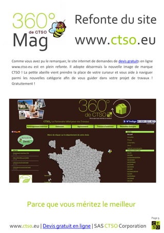 Refonte du site
 Mag                                   www.ctso.eu
Comme vous avez pu le remarquer, le site internet de demandes de devis gratuits en ligne
www.ctso.eu est en plein refonte. Il adopte désormais la nouvelle image de marque
CTSO ! La petite abeille vient prendre la place de votre curseur et vous aide à naviguer
parmi les nouvelles catégorie afin de vous guider dans votre projet de travaux !
Gratuitement !




         Parce que vous méritez le meilleur
                                                                                       Page 9


www.ctso.eu | Devis gratuit en ligne | SAS CTSO Corporation
 