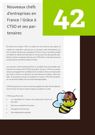 Nouveaux chefs
d’entreprises en
France ! Grâce à
CTSO et ses par-
tenaires

La licence de marque CTSO a le plaisir de vous informer que depuis sa
création en 2008 elle a créé plus de 42 nouveaux chefs d’entreprises, qui
ont eu même créé plus de 25 emplois en France ! Ces 42 nouvelles sociétés
ont adhéré au métier de Consultant en Travaux pour leur plus grande satis-
faction. Durant une époque dite de crise, CTSO aide { créer des structures
et dynamise le marché du travail en France.


Ces nouveaux chefs d’entreprises font un excellent choix de travailler avec
la licence de marque SAS CTSO Corporation. De plus, CTSO et ses parte-
naires accompagnent les candidats dans la création de leur entreprise afin
que chacun d’entre eux démarre son activité dans le meilleur cadre pos-
sible. Ils deviennent ensuite Consultants en Travaux CTSO afin de démar-
rer une activité { faible coût { la renommée déj{ établie.


CTSO fait partie de ces rares structures capables de créer de l’entreprena-
riat en France. Et cela en continue depuis sa création en 2008.


CTSO aujourd’hui c’est :
     42 Consultants en Travaux qui embauchent chacun de
      leur côté
     Des sous-consultants en travaux
     Des agents commerciaux
     Des indépendants satisfaits
 