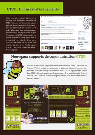 Vous avez pu constater récemment la
création d’un évènement Facebook par
CTSO Travaux. Cet évènement est un
exemple { suivre au niveau de votre sec-
teur de Consultant en Travaux CTSO.
Grâce { Facebook vous pouvez organiser
des rencontres entre particuliers et pro-
fessionnels et le CTSO tout en ciblant vos
invités. Profitez de votre liste d’amis et
invitez-les { vous rejoindre { une soirée
CTSO via Facebook. Le but d’une telle
initiative est encore une fois de prouver
que le CTSO est un réseau qui bouge !
N’hésitez pas !




                             Voici les tous nouveaux supports de communication utilisés par les Consultants en
                             Travaux CTSO. Ils sont personnalisés selon le secteur de chacun. Ils intègrent par-
                             faitement la nouvelle stratégie de communication CTSO : le logo 360° de CTSO, le
                             logo CTSO et bien sûr la petite abeille aux couleurs de la société et pleine de bons
                             conseils. CTSO améliore toute son image de marque pour le bien de ses Consul-
                             tants en Travaux.
 
