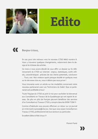 Bonjour { tous,


En ces jours très estivaux voici le nouveau CTSO MAG numéro 8.
Vous y trouverez quelques changements, notamment dans le de-
sign et la richesse des articles.
Ce mois-ci nous avons décidé de vous offrir un dossier sur le réfé-
rencement du CTSO sur internet : enjeux, statistiques, outils utili-
sés, caractéristiques précises de nos clients potentiels, conclusion
… Tout y est. Nos visiteurs ayant presque doublé en quelques mois
sur le site www.ctso.eu, nous n’allions pas nous priver !
Vous trouverez aussi un article sur les modalités concernant notre
nouveau partenariat avec Les Techniciens du Soleil. Que ce parte-
nariat soit profitable { tous !
Toute l’équipe du CTSO se joint { moi pour souhaiter la bienvenue
aux Consultants en Travaux de la Guadeloupe qui ont rejoint le ré-
seau. De plus en plus de français peuvent bénéficier des services
d’un Consultant en Travaux CTSO y compris dans les DOM-TOM !!!
Comme d’habitude vous pouvez effectuer un retour sur ce journal
en m’écrivant { presse@ctso.eu. Ceci que vous soyez Consultant en
Travaux CTSO, professionnel de tous secteurs ou particulier.
Excellent début d’été { tous !!!


                                                      Florent Paret
 