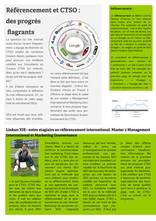 Référencement :

                                                                                           Le référencement se définit comme
                                                                                           l’action d’inscrire un site internet
                                                                                           dans l’index d’un moteur de re-
                                                                                           cherche. Par extension on parle de
                                                                                           positionnement, c’est-{-dire l’action
                                                                                           de placer, sur un mot clé donné, son
                                                                                           site dans le classement d’une requête
                                                                                           sur un Google, ou un Yahoo. Le réfé-
La question du site internet
                                                                                           rencement web est souvent assimilé
www.ctso.eu revient fréquem-                                                               au fait de « devenir le premier sur
ment. L’équipe de direction du                                                             Google ». En anglais on parle de SEO
                                                                                           (Search Engine Optimisation).
CTSO emploi de nombreux
moyens depuis quelques mois                                                                Un consultant en référencement a
pour procurer une meilleure                                                                généralement pour mission de
visibilité aux Consultants en                                                              « positionner » un site { partir d’une
Travaux CTSO sur internet.                                                                 liste de mots clés. Par exemple, Ex-
Mais qu’en est-il réellement ?         rer notre référencement tel que                     pedia.fr souhaite remonter sur la
Quels-ont été les progrès réali-                                                           première page de Google pour les
                                       l’entend cette définition. C’est
sés ?                                                                                      expressions : « Voyages »,
                                       dans ce but que nous avons un
                                                                                           « Vacances », « Voyage pas cher »,
Il est d’abord nécessaire de           nouveau stagiaire : Linkun Xie.
                                                                                           « location vacances arcachon », etc.
bien comprendre la définition          Etudiant chinois en France il
du mot référencement. (cf : en         effectue ce stage dans le cadre
haut { droite de cette page,           de son master 2 Management
tirée du site internet SEO)            International et Marketing Gou-
                                       vernance. Il nous propose régu-
                                       lièrement des outils nous per-
SEO est l’outil que nous utili-        mettant de faire évoluer le posi-
sons désormais afin d’amélio-          tionnement du CTSO.




                                   d’excellents services aux        beaucoup par leur articles,     je fasse des affaires
                                   clients. Mais il a besoin de     vidéos du cours, cas            simples d’abord pour
                                   renforcer la commercialisa-      d 'enseignement et website      commencer l’améliora-
                                   tion marketing. C’est mieux      professionnel. Les per-         tion informatique. Ma
                                   que le site CTSO soit cé-        sonnes et les équipes SEO       mission de la première
                                   lèbre, ainsi il y aura plus en   normalement travaillent sur     semaine est principale-
                                   plus de personnes qui de-        trois modèles. Le premier       ment de proposer CTSO
                                   viennent nos clients. SEO        modèle est la fourniture de     aux sites internet pour
                                   (search engine optimiza-         SEO services pour les entre-    augmenter les backlinks.
                                   tion) est la méthode que         prises qui ont besoin de        C’est meilleur que CTSO
                                   nous utilisons pour amélio-      SEO services. Le deuxième       a beaucoup de backlinks
  « Je suis heureux travailler     rer ce référencement. Donc       modèle est l’opération de       (spécialement des back-
  pour le CTSO. CTSO étu-          je vais apprendre les con-       website personnel avec          links de haute qualité)
  die avec les clients leur        naissances et les techniques     SEO. Le troisième modèle        qui’il servi { améliorer la
  demande de devis travaux         de SEO afin d’aider CTSO {       est le suivi de la méthode      page rank de CTSO.
  et les guident dans leur         optimiser le page rank, le       SEO avec un faible coût et {    C’est un travail sur le
  choix. Il met en relation        référencement et le posi-        très faible risque. CTSO a      long terme.
  avec des professionnels et       tionnement du site internet.     besoin de cet outil et des
  artisans, selon les besoins      Beaucoup de personnes uti-       connaissances que j’ac-
  des clients. Il peut offrir      lisent SEO. J’apprends           quiers sur SEO. Il faut que
 