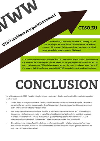 Didier Chirat, Consultant en Travaux CTSO 69 : « J’ai
                                                   été surpris par les avancées du CTSO en terme de référen-
                                                 cement. Récemment j’ai obtenu deux chantiers ce mois-ci
                                                 grâce au seul site www.ctso.eu. » (Mai 2010)



                     « Je trouve le nouveau site internet du CTSO nettement mieux réalisé. Il donne envie
                     d’y rester et de se renseigner plus en détail sur ce que propose un consultant en tra-
                     vaux. J’ai découvert CTSO via les réseaux sociaux internet. Le réseau avait l’air actif.
                     J’ai foncé. » Avis d’une femme ayant visité CTSO.eu après l’avoir trouvé sur Facebook.




Le référencement du CTSO s’améliore de plus en plus … oui, mais ? Quelles sont les véritables conclusions que l’on
peut en tirer ?
     Tout d’abord un plus gros nombre de clients potentiels en direction des moteurs de recherche. Les moteurs
      de recherche représentent { eux seuls plus de 50 % des visiteurs de www.ctso.eu ! Améliorer constamment
      notre référencement est donc indispensable !
     Une image de marque encore meilleure. En effet, le fait d’avoir une marque comme le CTSO dont le posi-
      tionnement est régulièrement étudié et travaillé améliore l’opinion de la clientèle. La qualité du service du
      CTSO est liée étroitement { l’image de travailleurs que donne chaque Consultant en Travaux CTSO et
      chaque membre du personnel. Prouver que CTSO est présent partout est donc primordial !
     Des relations intra-réseaux fluidifiées. Cela est en effet incontournable : le fait de faire partie d’un réseau
      fonctionnant et sachant étudier son positionnement est indissociable d’une volonté générale de réussir ! Et
      tout cela … CTSO en a conscience !
 