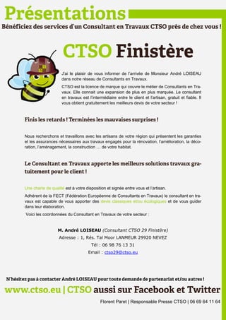 J’ai le plaisir de vous informer de l’arrivée de Monsieur André LOISEAU
                    dans notre réseau de Consultants en Travaux.
                    CTSO est la licence de marque qui couvre le métier de Consultants en Tra-
                    vaux. Elle connait une expansion de plus en plus marquée. Le consultant
                    en travaux est l’intermédiaire entre le client et l’artisan, gratuit et fiable. Il
                    vous obtient gratuitement les meilleurs devis de votre secteur !




Nous recherchons et travaillons avec les artisans de votre région qui présentent les garanties
et les assurances nécessaires aux travaux engagés pour la rénovation, l’amélioration, la déco-
ration, l’aménagement, la construction … de votre habitat.




Une charte de qualité est à votre disposition et signée entre vous et l’artisan.
Adhérent de la FECT (Fédération Européenne de Consultants en Travaux) le consultant en tra-
vaux est capable de vous apporter des devis classiques et/ou écologiques et de vous guider
dans leur élaboration.
Voici les coordonnées du Consultant en Travaux de votre secteur :


                  M. André LOISEAU (Consultant CTSO 29 Finistère)
                   Adresse : 1, Rés. Tal Moor LANMEUR 29920 NEVEZ
                                     Tél : 06 98 76 13 31
                                   Email : ctso29@ctso.eu




                                          Florent Paret | Responsable Presse CTSO | 06 69 64 11 64
 