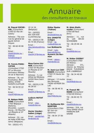 Annuaire
                                     des consultants en travaux

M. Pascal CUCHE-     19 14 16             Didier Nseka          M. Alain Rieth-
VAL (Consultant      (Belgique)           (Tubize)              muller (Consultant
CTSO 62 Pas-de-                                                 CTSO 68 Haut
                     Tél : (00352)        Email :
Calais)                                                         Rhin)
                     691 529 659          dnseka@ctso.eu
Adresse : 75a ave-   (Luxembourg)                               Adresse : 11, rue
                                          Eric JAMOTTE
nue du général de                                               du   Lett   68130
                     Tél : (0033) 6 58    (Liège)
gaulle 62510                                                    SCHWOBEN
                     44 74 69 (France)    Email : ja-
Arques
                                          motte@ctso.eu         Tél : 06 29 48 18
                     Email :
Tél : 06 60 40 88                                               52
                     ctso.benelux@ctso.   Luc Bobbaerts
50
                     eu                                         Email :
                                          Email : bob-
Email :                                                         ctso68@ctso.eu
                     Email :              baers@ctso.eu
ctso62@ctso.eu ;
                     ctso54.57@ctso.eu    Aymeric De Bor-
branca-
                                          man
tons@orange.fr
                                                                M. Didier CHIRAT
                                          Email : debor-
                                                                (Consultant CTSO
                                          man@ctso.eu
                     Mme Fatma GU-                              69 Rhône)
M. Yannis PADA-                                                 Adresse :     371,
VATAN                NER (Consultant
                     CTSO 54 Meurthe-                           chemin de Pilherbe
(Consultant CTSO                                                69210 FLEURIEUX
97 La Réunion,       et-Moselle et 57     M. Jean-Luc CAR-
                     Moselle)             RABIN (Consultant     SUR L’ARBRESLE
Animateur Réseau
Ile de la Réunion)                        CTSO 74 Haute Sa-     Tél : 06 34 49 00
                     Adresse : 3, rue
                                          voie)                 77
Adresse : 36, rue    Alfred de Mézières
Eucalyptus, Bois     54350 Mont Saint     Adresse : 13 routes   Email :
Nefles, 97490        Martin               des Pèrouzes          ctso69b@ctso.eu
SAINTE-CLOTILDE                           74290 VEYRIER DU
                     Tél : (0033) 6 58
                                          LAC
Tél : 06 92 95 22    46 28 03
92                                        Tél : 06 58 46 31
                     Email :                                    M. Franck RE-
                                          16
Email :              ctso54.57@ctso.eu                          NARD (Consultant
ctso974@ctso.eu                           Email :               CTSO 69 Rhône)
                                          ctso74@ctso.eu
                     Ludovic NOTAT                              Tél : 06 84 49 73
M. Nelson MAR-       (57)                                       59
TINS (Consultant                                                Email :
CTSO Belgique :      Email : ctso-
                                          M. Guillaume DU-      ctso69c@ctso.eu
Wallonie,            metz@ctso.eu
                                          MORTIER
Bruxelles ; Luxem-                                              Adresse : 518, rue
                                          (Consultant CTSO
bourg ; 54 Meurthe                                              Thizy 69400 VILLE-
                     Xavier Vander-       82 Tarn-et-
-et-Moselle et 57                                               FRANCHE SUR
                     hallen (Liège)       Garonne)
Moselle)                                                        SAONE
                     Email : vanderhal-   Tél : 06 64 37 06
Adresse : 52, rue                         00
                     len@ctso.eu
de Halte 6780 Mes-
sancy (Belgique)                          Email :
                                          ctso82@ctso.eu
Tél : (0032) 471
 