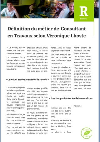 « Ce métier, qui est      choix des artisans. Dans     fiance. Ainsi, le réseau   m’ont apporté de
 récent, est une pres-     mon réseau, j’ai fait en     s’agrandit sereinement.    nouveaux contacts :
 tation de services.       sorte de prendre des                                    clients et artisans.
                                                        Etre bien entouré per-
 Le consultant fait la     artisans de qualité, ceux                               Les artisans s’inté-
                                                        met de travailler en
 mise en relation entre    dont la réputation est                                  ressent { ce nou-
                                                        toute confiance et toute
 les clients qui ont des   reconnue depuis des an-                                 veau métier : l’atout
                                                        transparence.
 besoins en travaux et     nées. Car le plus impor-                                majeur est qu’ils
                                                   Lorsque je vais chez les
                           tant, c’est que je sois l{                              n’ont pas { payer un
 les artisans.
                           moi aussi pour les pro- clients avec un des arti-       « droit d’entrée ».
                                                   sans, ils ont tout de suite     On peut leur appor-
                                                   le sourire et savent que        ter un plus mais ont
« Ce métier est une prestation de services » je leur propose de bons               conscience que s’ils
                                                   artisans. La plupart des        n’ont pas de chan-
                                                   clients ne veulent pas          tiers, ils ne peuvent
 Les artisans proposés chaines années, je réflé-   plusieurs devis car ils         pas nous en tenir
 aux clients par le con- chis déj{ aux impacts     sont en totale confiance
 sultant ont signé une positifs que m’apportent
 charte de qualité. ces artisans. Je ne veux
 Cette charte de quali- pas que l’on me dise « Il ne faut pas hésiter à se faire connaître »
 té    regroupe      des dans 2 ans que je n’ai
 clauses importantes pas un bon réseau de                                      rigueur. »
 pour le client (qualité- professionnels.          (surtout s’ils ont déjà
 prix-délai).                                      fait des devis aupara-
                          Ce noyau d’artisans for-
 Pour le consultant, se mé m’a permis de me        vant et qu’ils ont un
 faire un réseau avec développer, eux-mêmes        prix ).
 de bons artisans est me recommandant leurs        Il ne faut pas hésiter {
 un atout majeur.                                  se faire connaître : sa-
                          collègues : ils se con-
 Pour ce qui est de naissent tous et savent        lon de l’habitat, foire
 mon expérience per- qui peuvent rentrer dans      expo.
 so, j’ai réfléchi aux le réseau en toute con-     Le salon et la foire
 