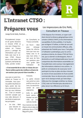 Les impressions de Eric Petit,
                                                               Consultant en Travaux
Jusqu’ici en test, il arrive…                              CTSO dispose d'un Intranet, un super outil
                                                           étant donné la distance géographique entre
Principalement compo-             les Consultants en       certains CONSULTANTS, et les informations
sé de quatre fonctions            Travaux connectés.       susceptibles d'y être publiées. Il ne faudra
ct intranet CTSO va                                        pas rechigner à l'utiliser, et faire de cet outil
                                 Un forum : Idéal
vous ravir. Chaque Con-
                                  pour          échanger   un moyen de communication efficace, utile,
sultant en Travaux
                                  toutes les informa-      présentant de l'intérêt pour tous. C'est grâce
pourra y partager les
                                  tions que vous sou-      à l'utilisation systématique, pour la corres-
informations qu’il sou-
                                  haitez avec le ré-       pondance interne, du réseau CTSO de l'intra-
haite avec tout le ré-
                                  seau tout entier, il     net, que ce dernier se développera. Alors il
seau CTSO. Chacun
                                  sert aussi de foire
pourra aussi poser des                                     deviendra un outil indispensable pour tous et
                                  aux questions pour
questions, demander de                                     comportera des informations essentielles sur
                                  vous guider dans
l’aide, prendre rendez-                                    l'actualité dans notre secteur mais également
                                  l’utilisation       de
                                                           des informations relatives à nos actions. Je
    « Il est essentiel de se créer un réseau de con-
                                                           parle en connaissance de cause pour avoir
    fiance solide auprès des meilleurs artisans de
                                                           participé à la mise en place de deux Intranet
    son secteur pour pouvoir bien travailler. »
                                                           au travers d'une association et d'une société
                                  l’intranet.              commerciale. Nous ne devons plus communi-
vous avec un autre Con-
sultant en Travaux et            La partie intranet       quer via le classique email, qui reste dispo-
s’entraider. Vous pour-           sera centré sur votre    nible pour les messages extérieur au réseau
rez publier de photos en          profil et ceux de vos    CTSO, mais via l'intranet plus sécurisé et ra-
ligne, poster des sta-            amis. Ce sera l{ l’es-   pide, lancer nos réflexions sur le forum.
tuts, commenter le con-           sentiel de votre
tenu qui vous intéresse           page perso.
etc… C’est un intranet           Enfin la partie
vraiment complet que              Earth servira {
vous allez découvrir. Il          localiser vos acti-
est divisé en quatre par-         vités sur une
ties principales :                carte du monde.
       Un chat : Idéal     Vous recevrez vos iden-
        pour discuter en    tifiants entre la date de
        temps réel avec     publication de ce CTSO
                            Mag et fin juillet.
 