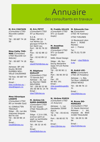 Annuaire
                                     des consultants en travaux

M. Eric CHATAIN       M. Eric PETIT        M. Freddy GILLES       M. Edouardo Cos-
(Consultant CTSO      (Consultant CTSO     (Consultant CTSO       ta (Consultant
Nouvelle Calédo-      97 La Réunion)       971 La Guade-          CTSO 78 Yvelines)
nie)                                       loupe)
                      S.C.B.                                      CTSO YVELINES
Tél : 00 687 74 18    Siège : BP 02 - 5
                                                                  14 Boulevard Léon
50                    rue Adrien La-
                                                                  Blum | 78360
                      gourgue 97424 Pi-
                                                                  Montes-
                      ton Saint Leu        M. Anasthas
                                                                  son | France
                      Port : 06 92 76 22   DRAGIN
                      85                   (Consultant CTSO       Tel :
Mme Cathy THO-
                      Fixe : 02 62 88 12   971 La Guade-          06.75.52.72.09
MAS (Consultant
                      60                   loupe)
CTSO Nouvelle Ca-
lédonie)              Fax : 02 62 89 12    SARL Wood Design
                      60                                          Email : ctso78@cts
Tél : 00 687 74 18    Mail :               Siège : 46, fau-
                                                                  o.eu
51                    ctso97424@ctso.eu    bourg Alexandre
                                           Isaac 97110 Pointe
Adresse: BP 140
                                           à Pitre
Koutio 98 830
                      M. Stéphane          Tél : 05 90 90 11      M. André LOI-
DUMBEA NOU-
                      GUILLOT              80                     SEAU (Consultant
VELLE CALEDONIE
                      (Consultant CTSO     Port : 06 90 39 52     CTSO 29 Finistère)
Tél fixe: 00 687 44   73 Savoie Est)       48
                                                                  Adresse : 1, Rés.
68 13                 Adresse : 36, rue    Fax : 05
                                                                  Tal Moor LANMEUR
Email :               du Marché 73600      90 901 191
                                                                  29920 NEVEZ
ctso.nc@ctso.eu ;     MOUTIERS             Email :
                      Tél : (06 60 53 90   ctso.guadeloupe@c      Tél : 06 98 76 13
ctso@lagoon.nc
                      39) 06 98 91 14 79   tso.eu                 31
                      Email :                                     Email :
                      ctso73@ctso.eu                              ctso29@ctso.eu
Mme Véronique
LHOSTE                                     M. Jérôme PUECH
                      M. Jérôme CA-        (Consultant CTSO
(Consultant CTSO                                                  M. Bruno DO-
                      NARD-SANDRIN         12 Aveyron)
85 La Vendée Sud)                                                 MINGUES
                      (Consultant CTSO
VL CONSULT’EN         83 Var Ouest)        Adresse : 1, rue       (Consultant CTSO
TRAVAUX               CTSO TOULON LIT-     Gambetta 32000         31 Haute Garonne)
Siège : 28, rue des   TORAL                AUCH                   Adresse : 1 bis,
chaumes longues                            Tél : Tél : 05 65 81   impasse de Bitet
                      Siège : C.D.A 108,   76 35                  31400 TOULOUSE
85770 VIX
                      avenue saint jo-
Tél : 06 69 98 14                          Port : 06 80 83 70     Tél : 06 09 51 08
                      seph La kerhinette
24                                         01                     94
                      83100 Toulon
Email :
                      Tél : 06 32 16 45    Email :                Email :
ctso85@ctso.eu
                      73                   ctso12@ctso.eu         ctso31@ctso.eu
                      Email:
                      ctso83b@ctso.eu
 