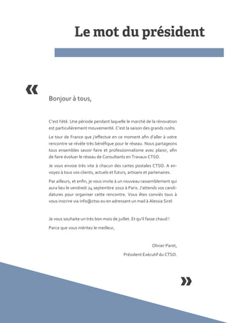 Bonjour { tous,


C’est l’été. Une période pendant laquelle le marché de la rénovation
est particulièrement mouvementé. C’est la saison des grands rushs.
Le tour de France que j’effectue en ce moment afin d’aller { votre
rencontre se révèle très bénéfique pour le réseau. Nous partageons
tous ensembles savoir faire et professionnalisme avec plaisir, afin
de faire évoluer le réseau de Consultants en Travaux CTSO.
Je vous envoie très vite { chacun des cartes postales CTSO. A en-
voyez { tous vos clients, actuels et futurs, artisans et partenaires.
Par ailleurs, et enfin, je vous invite { un nouveau rassemblement qui
aura lieu le vendredi 24 septembre 2010 { Paris. J’attends vos candi-
datures pour organiser cette rencontre. Vous êtes conviés tous {
vous inscrire via info@ctso.eu en adressant un mail { Alessia Sirel.


Je vous souhaite un très bon mois de juillet. Et qu’il fasse chaud !
Parce que vous méritez le meilleur,


                                                          Olivier Paret,
                                          Président Exécutif du CTSO.
 