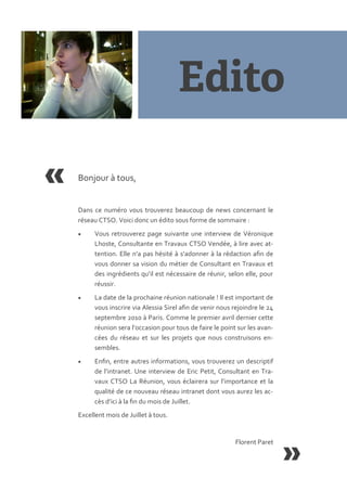 Bonjour { tous,


Dans ce numéro vous trouverez beaucoup de news concernant le
réseau CTSO. Voici donc un édito sous forme de sommaire :
     Vous retrouverez page suivante une interview de Véronique
      Lhoste, Consultante en Travaux CTSO Vendée, { lire avec at-
      tention. Elle n’a pas hésité { s’adonner { la rédaction afin de
      vous donner sa vision du métier de Consultant en Travaux et
      des ingrédients qu’il est nécessaire de réunir, selon elle, pour
      réussir.
     La date de la prochaine réunion nationale ! Il est important de
      vous inscrire via Alessia Sirel afin de venir nous rejoindre le 24
      septembre 2010 { Paris. Comme le premier avril dernier cette
      réunion sera l’occasion pour tous de faire le point sur les avan-
      cées du réseau et sur les projets que nous construisons en-
      sembles.
     Enfin, entre autres informations, vous trouverez un descriptif
      de l’intranet. Une interview de Eric Petit, Consultant en Tra-
      vaux CTSO La Réunion, vous éclairera sur l’importance et la
      qualité de ce nouveau réseau intranet dont vous aurez les ac-
      cès d’ici { la fin du mois de Juillet.
Excellent mois de Juillet { tous.


                                                          Florent Paret
 