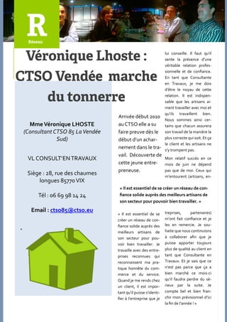 lui conseille. Il faut qu’il
                                                                  sente la présence d’une
                                                                  véritable relation profes-
                                                                  sionnelle et de confiance.
                                                                  En tant que Consultante
                                                                  en Travaux, je me dois
                                                                  d’être le noyau de cette
                                                                  relation. Il est indispen-
                                                                  sable que les artisans ai-
                                                                  ment travailler avec moi et
                                                                  qu’ils travaillent bien.
                                    Arrivée début 2010
                                                                  Nous sommes ainsi cer-
      Mme Véronique LHOSTE          au CTSO elle a su             tains que chacun assurera
    (Consultant CTSO 85 La Vendée   faire preuve dès le           son travail de la manière la
                 Sud)               début d’un achar-             plus correcte qui soit. Et ça
                                                                  le client et les artisans ne
                                    nement dans le tra-           s’y trompent pas.
                                    vail. Découverte de
     VL CONSULT’EN TRAVAUX                                        Mon relatif succès en ce
                                    cette jeune entre-            mois de juin ne dépend
                                    preneuse.                     pas que de moi. Ceux qui
     Siège : 28, rue des chaumes                                  m’entourent (artisans, en-
         longues 85770 VIX
                                     « Il est essentiel de se créer un réseau de con-
         Tél : 06 69 98 14 24        fiance solide auprès des meilleurs artisans de
                                     son secteur pour pouvoir bien travailler. »

      Email : ctso85@ctso.eu                                      treprises,      partenaires)
                                    « Il est essentiel de se
                                    créer un réseau de con-       m’ont fait confiance et je
                                    fiance solide auprès des      les en remercie. Je sou-
«
                                    meilleurs artisans de         haite que nous continuions
                                    son secteur pour pou-         { collaborer afin que je
                                    voir bien travailler. Je      puisse apporter toujours
                                    travaille avec des entre-     plus de qualité au client en
                                    prises reconnues qui          tant que Consultante en
                                    reconnaissent ma pra-         Travaux. Et je sais que ce
                                    tique honnête du com-         n’est pas parce que ça a
                                    merce et du service.          bien marché ce mois-ci
                                    Quand je me rends chez        qu’il faudra perdre du sé-
                                    un client, il est impor-      rieux par la suite. Je
                                    tant qu’il puisse s’identi-   compte bel et bien fran-
                                    fier { l’entreprise que je    chir mon prévisionnel d’ici
                                                                  la fin de l’année ! »
 