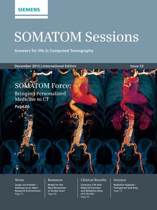 SOMATOM Sessions 
Answers for life in Computed Tomography 
December 2013 | International Edition Issue 33 
SOMATOM Force: 
Bringing Personalized 
Medicine to CT 
Page 06 
News 
syngo.via Frontier – 
Gateway to an Open 
Research Environment 
Page 31 
Business 
Ready for the 
Next Revolution 
in Stroke Care? 
Page 40 
Clinical Results 
Coronary CTA with 
Reduced Contrast 
and Radiation Dose 
of 0.19 mSv 
Page 50 
Science 
Radiation Hygiene – 
Transparent and Easy 
Page 72 
 