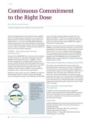 News 
Continuous Commitment 
to the Right Dose 
tube or the fully integrated detector design from the 
Stellar and StellarInfinity detectors. By implementing new 
advanced models of these crucial scanner geometry com-ponents 
into the iterations cycles, ADMIRE can support 
new levels of image quality. 
Without compromising on the dose reduction capabilities, 
ADMIRE now enables improved sharpness or low-contrast 
detectability, minimized artifacts – even applied to thicker 
slices of 3 or 5 mm. This, combined with a new genera-tion 
of image-processing computers, will allow ADMIRE 
to transfer its potential into clinical practice. Introduced 
together with the SOMATOM Force at the RSNA 2013, 
ADMIRE will be made available for all systems with Stellar 
detectors later in 2014. 
International Right Dose Image Contest 2013 
Once again, the International CT Image Contest has 
attracted excellent submissions from users of SOMATOM 
CT scanners from across the globe. Siemens Healthcare 
announced the winners of the competition in eight clinical 
categories. Over 320 cases were submitted from more 
than 135 institutes and hospitals in countries from all 
continents. Any users of a CT scanner from the SOMATOM® 
family had the chance to present their best clinical images 
to an international jury of recognized experts. The winning 
images were shown during the congress of the 99th RSNA 
2013 in Chicago. 
New award for sustainable dose 
management 
In addition to the existing eight clinical categories 
(Cardiac, Dual Energy, Neuro, Oncology, Pediatrics, Routine, 
Trauma, and Vascular) a further award was included in 
this year’s competition for the institution with the best 
dose reduction strategy. 
Expert jury 
Leading radiologists from around the world formed the jury: 
Professor Harold Litt, MD, University of Pennsylvania, 
Philadelphia (USA), 
Professor Willi A. Kalender, MD, PhD, University of 
Erlangen-Nuremberg Germany), 
Professor Marilyn J. Siegel, MD, Mallinckrodt Institute 
of Radiology, St. Louis (USA), 
By Ivo Driesser and Jan Freund 
Computed Tomography, Siemens Healthcare, Forchheim, Germany 
At the 99th Radiological Society of North America (RSNA) 
2013 in Chicago, Siemens underlined its commitment to 
delivering the right balance between image quality and 
radiation dose – or in short: the CARE Right philosophy. 
Showcasing innovations as well as impressive clinical results 
from the “Right Dose Image Contest”, Siemens highlighted 
clearly its role as trendsetter in delivering sustainable solu-tions 
to minimize radiation exposure. 
ADMIRE – Next generation iterative 
reconstruction 
Along with the SOMATOM Force, Siemens also introduced 
its latest milestone in right dose technology: Advanced 
Modeled Iterative Reconstruction – ADMIRE. In 2010, 
Siemens introduced its raw-data based iterative recon-struction 
SAFIRE (Sinogram Affirmed Iterative Reconstruc-tion). 
With proven dose reduction potential of up to 60%* 
together with performance values that make it truly 
suitable for clinical routine, SAFIRE is now used daily at 
hundreds of sites – often for every examination. 
Building on these proven outcomes, ADMIRE now addition-ally 
leverages Siemens’ superior scanner technologies 
such as the flying focal spot in the STRATON and VECTRON 
ADMIRE now addition-ally 
leverages Siemens 
superior scanner 
technologies like the 
flying focal spot in the 
STRATON and VECTRON 
tube or the fully-integrated 
detector 
design from the 
Stellar and StellarInfinity 
detectors. 
32 SOMATOM Sessions | December 2013 | www.siemens.com/SOMATOM-Sessions 
 