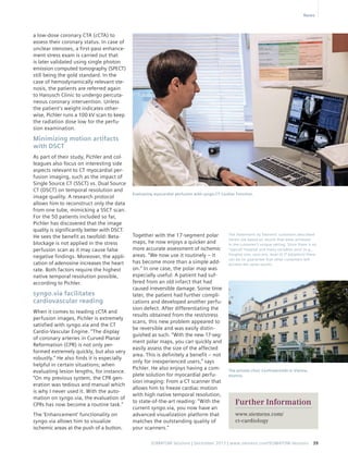 Evaluating myocardial perfusion with syngo.CT Cardiac Function. 
SOMATOM Sessions | December 2013 | www.siemens.com/SOMATOM-Sessions 39 
a low-dose coronary CTA (cCTA) to 
assess their coronary status. In case of 
unclear stenoses, a first-pass enhance-ment 
stress exam is carried out that 
is later validated using single photon 
emission computed tomography (SPECT) 
still being the gold standard. In the 
case of hemodynamically relevant ste-nosis, 
the patients are referred again 
to Hanusch Clinic to undergo percuta-neous 
coronary intervention. Unless 
the patient’s weight indicates other-wise, 
Pichler runs a 100 kV scan to keep 
the radiation dose low for the perfu-sion 
examination. 
Minimizing motion artifacts 
with DSCT 
As part of their study, Pichler and col-leagues 
also focus on interesting side 
aspects relevant to CT myocardial per-fusion 
imaging, such as the impact of 
Single Source CT (SSCT) vs. Dual Source 
CT (DSCT) on temporal resolution and 
image quality. A research protocol 
allows him to reconstruct only the data 
from one tube, mimicking a SSCT scan. 
For the 50 patients included so far, 
Pichler has discovered that the image 
quality is significantly better with DSCT. 
He sees the benefit as twofold: Beta-blockage 
is not applied in the stress 
perfusion scan as it may cause false 
negative findings. Moreover, the appli-cation 
of adenosine increases the heart 
rate. Both factors require the highest 
native temporal resolution possible, 
according to Pichler. 
syngo.via facilitates 
­cardiovascular 
reading 
When it comes to reading cCTA and 
perfusion images, Pichler is extremely 
satisfied with syngo.via and the CT 
Cardio-Vascular Engine. “The display 
of coronary arteries in Curved Planar 
Reformation (CPR) is not only per-formed 
extremely quickly, but also very 
robustly.” He also finds it is especially 
helpful in certain situations; when 
evaluating lesion lengths, for instance. 
“On my previous system, the CPR gen-eration 
was tedious and manual which 
is why I never used it. With the auto-mation 
on syngo.via, the evaluation of 
CPRs has now become a routine task.” 
The ‘Enhancement’ functionality on 
syngo.via allows him to visualize 
ischemic areas at the push of a button. 
The private clinic Confraternität in Vienna, 
Austria. 
Further Information 
www.siemens.com/ 
ct-cardiology 
Together with the 17-segment polar 
maps, he now enjoys a quicker and 
more accurate assessment of ischemic 
areas. “We now use it routinely – it 
has become more than a simple add-on.” 
In one case, the polar map was 
especially useful: A patient had suf-fered 
from an old infarct that had 
caused irreversible damage. Some time 
later, the patient had further compli-cations 
and developed another perfu-sion 
defect. After differentiating the 
results obtained from the rest/stress 
scans, this new problem appeared to 
be reversible and was easily distin-guished 
as such. “With the new 17-seg-ment 
polar maps, you can quickly and 
easily assess the size of the affected 
area. This is definitely a benefit – not 
only for inexperienced users,” says 
Pichler. He also enjoys having a com-plete 
solution for myocardial perfu-sion 
imaging: From a CT scanner that 
allows him to freeze cardiac motion 
with high native temporal resolution, 
to state-of-the-art reading: “With the 
current syngo.via, you now have an 
advanced visualization platform that 
matches the outstanding quality of 
your scanners.” 
News 
The statements by Siemens’ customers described 
herein are based on results that were achieved 
in the customer’s unique setting. Since there is no 
“typical” hospital and many variables exist (e.g., 
hospital size, case mix, level of IT adoption) there 
can be no guarantee that other customers will 
achieve the same results. 
 