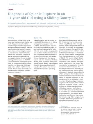 Case 6 
Diagnosis of Splenic Rupture in an 
11-year-old Girl using a Sliding Gantry CT 
By Claudia Frellesen, MD, J. Matthias Kerl, MD, Thomas J. Vogl, MD, Ralf W. Bauer, MD 
Department of Diagnostic and Interventional Radiology, Goethe University, Frankfurt, Germany 
Diagnosis 
The examination was performed on 
a SOMATOM Definition AS 64 sliding 
gantry system, equipped with 
CARE kV. The images were acquired 
at 100 kV, as suggested by the scan-ner, 
resulting in a total DLP of only 
329 mGy cm (4.6 mSv). Image quality 
was excellent in all anatomical areas, 
with a high level of enhancement in 
all parenchymal organs and vessels. 
Hereby, the diagnosis of a splenic 
rupture with free abdominal fluid was 
reliably made. Injuries of other paren-chymal 
organs, vessels, the lungs and 
the spine were as well confidently 
excluded. The patient was immedi-ately 
transferred to the operating 
room. 
History 
An 11-year-old girl had fallen off a 
horse and had been hit by the horse’s 
hoof. The paramedics found her 
complaining of abdominal pain and 
with a tense abdominal wall. She was 
transferred to the hospital’s trauma 
room. Here an interdisciplinary team 
of pediatricians, anesthesiologists, 
trauma and abdominal surgeons as 
well as radiologists examined the 
young patient according to standard-ized 
algorithms, based on the ATLS 
(advanced trauma life support) guide-lines. 
An early abdominal ultrasound 
revealed free abdominal fluid espe-cially 
in the Koller’s and Morrison’s 
pouch. This led to the decision to con-duct 
a thoraco-abdominal contrast-enhanced 
trauma CT. 
View of our trauma room with a sliding gantry solution. In the back, the sliding gantry is in its 
normal position in the standard CT examination room. The CT suite and the trauma room are 
separated by a sliding X-ray-proof (background) door. If CT is required for a trauma patient, the 
door opens and the gantry slides over. The patient is scanned without the need for any further 
relocation. 
58 SOMATOM Sessions | December 2013 | www.siemens.com/SOMATOM-Sessions 
Comments 
Blunt abdominal trauma can lead to 
life-threatening injuries. Integrating 
whole body CT early in the manage-ment 
of polytrauma patients results in 
improved survival and facilitates early 
triage for adequate therapy.[1] In the 
previous trauma room solution, with a 
stationary conventional 16-slice scan-ner, 
the patient needed to be relocated 
from the trauma room to the CT suite 
and back. This caused delay in diagno-sis 
and treatment and bore the risk of 
dislocating tubes and lines and aggra-vating 
spine injuries. The current two 
room sliding gantry solution elegantly 
overcomes these drawbacks. The 
trauma patient remains stationary on 
the examination table and the gantry 
slides over if required. Another benefit 
of this solution is that the down time 
of the standard CT suite and subsequent 
delays for regularly scheduled in- and 
outpatients can be reduced to a mini-mum 
and daily throughput increases. 
Together with the state-of-the-art dose 
reduction strategies, such as CARE kV 
and SAFIRE, image quality improves 
while dose exposure is effectively 
reduced. The precision of the system 
is equivalent to a conventional CT with 
stationary gantry and moving table, 
facilitating submillimeter high-resolu-tion 
imaging e.g. of the temporal bone 
as well as the coronary arteries with a 
temporal resolution of 150 ms. 
References 
[1] Huber-Wagner S, Lefering R, Qvick L-M, 
et al. Effect of whole-body CT during 
trauma resuscitation on survival: 
a retrospective, multicentre study. 
Lancet. 2009;373:1455–61 
Clinical Results Acute Care 
 