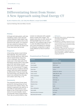 Case 9 
Differentiating Stent from Stone: 
A New Approach using Dual Energy CT 
By Boris Waldman BSc, LLB, Eddy Rizk BRadSci, Joseph Sanki MBBS 
Superscan Radiology, New South Wales, Australia 
contain no molecules with a greater 
atomic number than oxygen. This 
explains why, like uric acid, stents are 
distinguishable from non-uric acid 
stones.[2, 3] If a different type of stent 
is used, the differentiation from uri-nary 
calculi will depend on whether 
its molecular composition is signifi-cantly 
different to that of common 
calculi. 
History 
A 36-year-old male patient, with two 
indwelling ureteric stents (Double 
J stents) placed in both ureters, was 
admitted to the hospital. Prior to the 
removal of the stents, a CT examina-tion 
was ordered to evaluate if the 
prior stones had been all cleared and 
if any new stones had formed. 
Diagnosis 
A few kidney stones in each kidney 
were detected. Two of the stones 
were clinically significant. Both were 
calcium-based stones measuring 
5 mm in diameter. One of these 
stones was in the lower pole of the 
left kidney and the other in the upper 
pole of the right kidney, located 
within the curve of the ureteric stent 
(Fig. 1). On conventional CT images, 
the renal calculus is isodense with the 
ureteric stent and nearly impossible 
to differentiate if they are touching. 
The Dual Energy scan allowed to this 
stone to be resolved from the adja-cent 
ureteric stent (Figs. 2–4). 
Comments 
The proposed method shows great 
promise for distinguishing non-uric 
acid stones from ureteric stents. The 
method is expected to be valid for at 
least 90% of nephrolithiasis cases 
based on the current type of urinary 
stents.[1] Current Double J stents 
are generally made of polyurethane. 
Thus, like uric acid (C5H4N4O3), they 
64 SOMATOM Sessions | December 2013 | www.siemens.com/SOMATOM-Sessions 
References 
[1] Moe OW. Kidney stones: pathophysiology 
and medical management. 
Lancet;367:333-44. 
[2] Manglaviti G, Tresoldi S, Guerrer CS, et al. 
In vivo evaluation of the chemical compo-sition 
of urinary stones using dual-energy 
CT. AJR American Journal of 
Roentgenology;197:W76-83. 
[3] Stolzmann P, Kozomara M, Chuck N, et al. 
In vivo identification of uric acid stones 
with dual-energy CT: diagnostic perfor-mance 
evaluation in patients. Abdominal 
Imaging;35:629-35 
Examination Protocol 
Scanner SOMATOM 
Definition Flash 
Scan area Abdomen / Pelvis 
Scan length 439.5 mm 
Scan direction Cranio-caudal 
Scan time 13.5 s 
Tube voltage 100 kV / Sn 140 kV 
Tube current 268 / 204 eff. mAs 
Dose modulation CARE Dose4D 
CTDIvol 8.25 mGy 
DLP 394 mGy cm 
Effective dose 5.9 mSv 
Rotation time 0.5 s 
Pitch 0.85 
Slice collimation 32 x 0.6 mm 
Slice width 0.75 mm 
Reconstruction increment 0.5 mm 
Reconstruction kernel Q30f 
Clinical Results Urology 
 