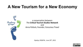 a conversation between
The Critical Tourism Studies Network
and
Anna Pollock, Founder, Conscious Travel
Opatija, CROATIA, June 29th, 2015
A New Tourism for a New Economy
 