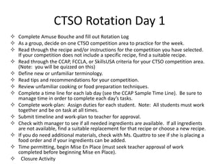 CTSO Rotation Day 1
 Complete Amuse Bouche and fill out Rotation Log
 As a group, decide on one CTSO competition area to practice for the week.
 Read through the recipe and/or instructions for the competition you have selected.
  If your competition does not include a specific recipe, find a suitable recipe.
 Read through the CCAP, FCCLA, or SkillsUSA criteria for your CTSO competition area.
  (Note: you will be quizzed on this)
 Define new or unfamiliar terminology.
 Read tips and recommendations for your competition.
 Review unfamiliar cooking or food preparation techniques.
 Complete a time line for each lab day (see the CCAP Sample Time Line). Be sure to
  manage time in order to complete each day’s tasks.
 Complete work-plan: Assign duties for each student. Note: All students must work
  together and be on task at all times.
 Submit timeline and work-plan to teacher for approval.
 Check with manager to see if all needed ingredients are available. If all ingredients
  are not available, find a suitable replacement for that recipe or choose a new recipe.
 If you do need additional materials, check with Ms. Quattro to see if she is placing a
  food order and if your ingredients can be added.
 Time permitting, begin Mise En Place (must seek teacher approval of work
  completed before beginning Mise en Place).
 Closure Activity
 