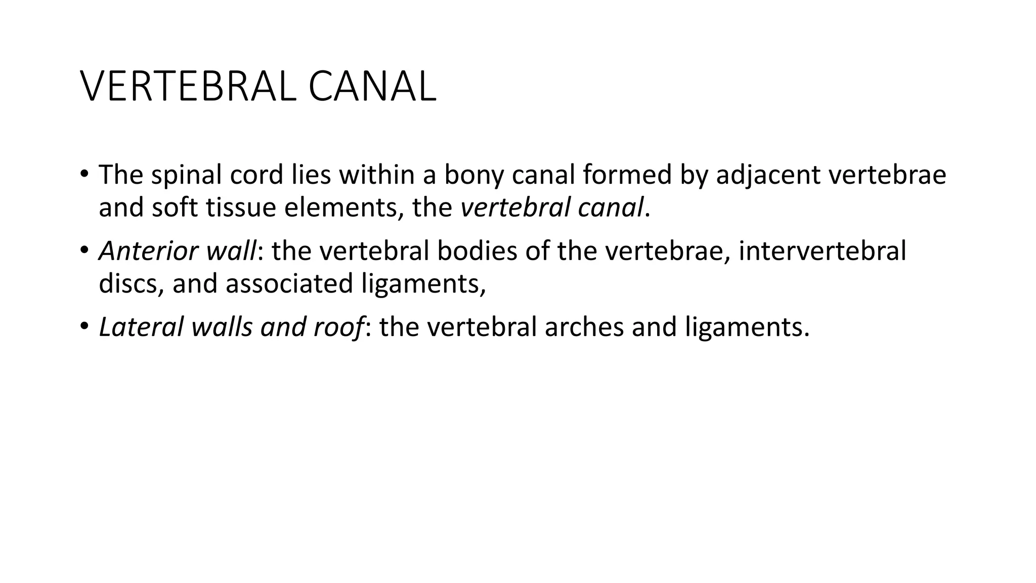 VERTEBRAL CANAL
• The spinal cord lies within a bony canal formed by adjacent vertebrae
and soft tissue elements, the vertebral canal.
• Anterior wall: the vertebral bodies of the vertebrae, intervertebral
discs, and associated ligaments,
• Lateral walls and roof: the vertebral arches and ligaments.
 