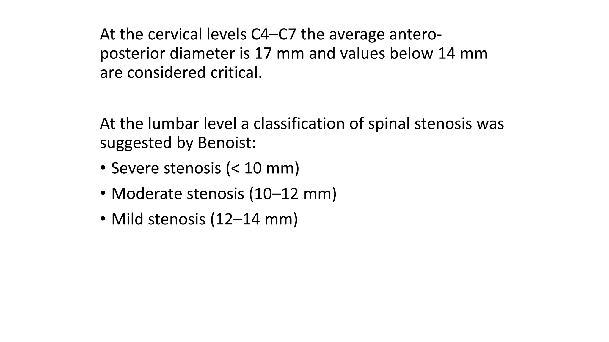 At the cervical levels C4–C7 the average antero-
posterior diameter is 17 mm and values below 14 mm
are considered critical.
At the lumbar level a classification of spinal stenosis was
suggested by Benoist:
• Severe stenosis (< 10 mm)
• Moderate stenosis (10–12 mm)
• Mild stenosis (12–14 mm)
 