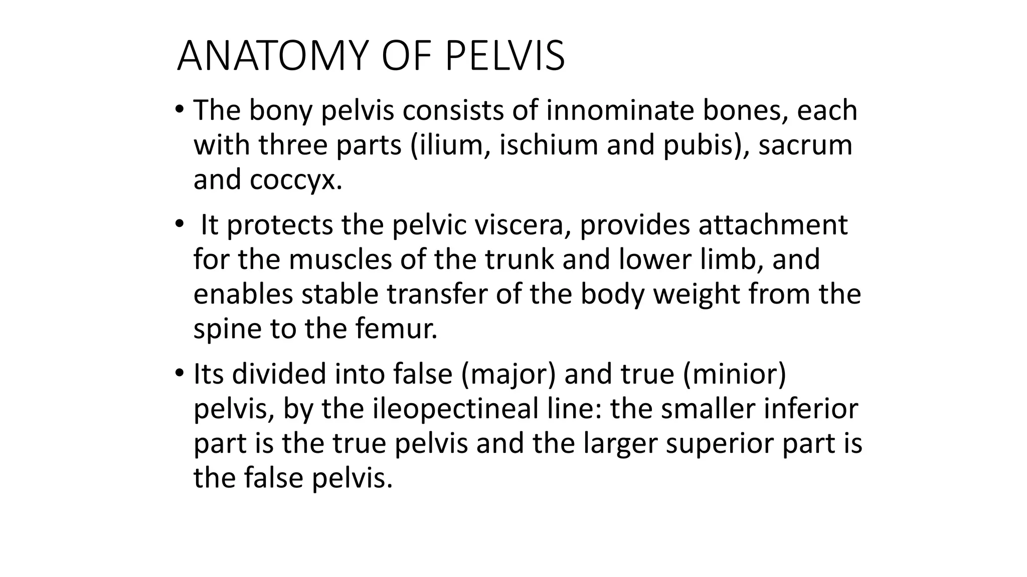 ANATOMY OF PELVIS
• The bony pelvis consists of innominate bones, each
with three parts (ilium, ischium and pubis), sacrum
and coccyx.
• It protects the pelvic viscera, provides attachment
for the muscles of the trunk and lower limb, and
enables stable transfer of the body weight from the
spine to the femur.
• Its divided into false (major) and true (minior)
pelvis, by the ileopectineal line: the smaller inferior
part is the true pelvis and the larger superior part is
the false pelvis.
 