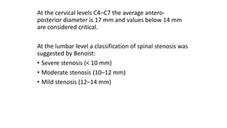 At the cervical levels C4–C7 the average antero-
posterior diameter is 17 mm and values below 14 mm
are considered critical.
At the lumbar level a classification of spinal stenosis was
suggested by Benoist:
• Severe stenosis (< 10 mm)
• Moderate stenosis (10–12 mm)
• Mild stenosis (12–14 mm)
 