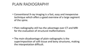 PLAIN RADIOGRAPHY
• Conventional X-ray imaging is a fast, easy and inexpensive
technique which offers a good overview of a large segment
of the spine.
• Plain radiography still has the advantage over CT and MRI
for the evaluation of structural malformations
• The main disadvantage of plain radiographs is the
superimposition of soft tissue and bony structures, making
the interpretation difficult.
 