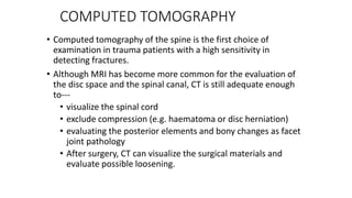 COMPUTED TOMOGRAPHY
• Computed tomography of the spine is the first choice of
examination in trauma patients with a high sensitivity in
detecting fractures.
• Although MRI has become more common for the evaluation of
the disc space and the spinal canal, CT is still adequate enough
to---
• visualize the spinal cord
• exclude compression (e.g. haematoma or disc herniation)
• evaluating the posterior elements and bony changes as facet
joint pathology
• After surgery, CT can visualize the surgical materials and
evaluate possible loosening.
 