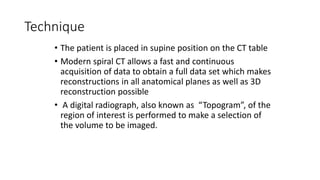 Technique
• The patient is placed in supine position on the CT table
• Modern spiral CT allows a fast and continuous
acquisition of data to obtain a full data set which makes
reconstructions in all anatomical planes as well as 3D
reconstruction possible
• A digital radiograph, also known as “Topogram”, of the
region of interest is performed to make a selection of
the volume to be imaged.
 