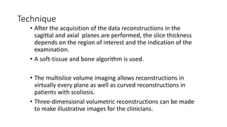 Technique
• After the acquisition of the data reconstructions in the
sagittal and axial planes are performed, the slice thickness
depends on the region of interest and the indication of the
examination.
• A soft-tissue and bone algorithm is used.
• The multislice volume imaging allows reconstructions in
virtually every plane as well as curved reconstructions in
patients with scoliosis.
• Three-dimensional volumetric reconstructions can be made
to make illustrative images for the clinicians.
 