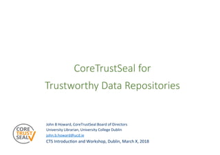 CoreTrustSeal for
Trustworthy Data Repositories
John	B	Howard,	CoreTrustSeal	Board	of	Directors	
University	Librarian,	University	College	Dublin	
john.b.howard@ucd.ie		
CTS	IntroducCon	and	Workshop,	Dublin,	March	X,	2018	
 