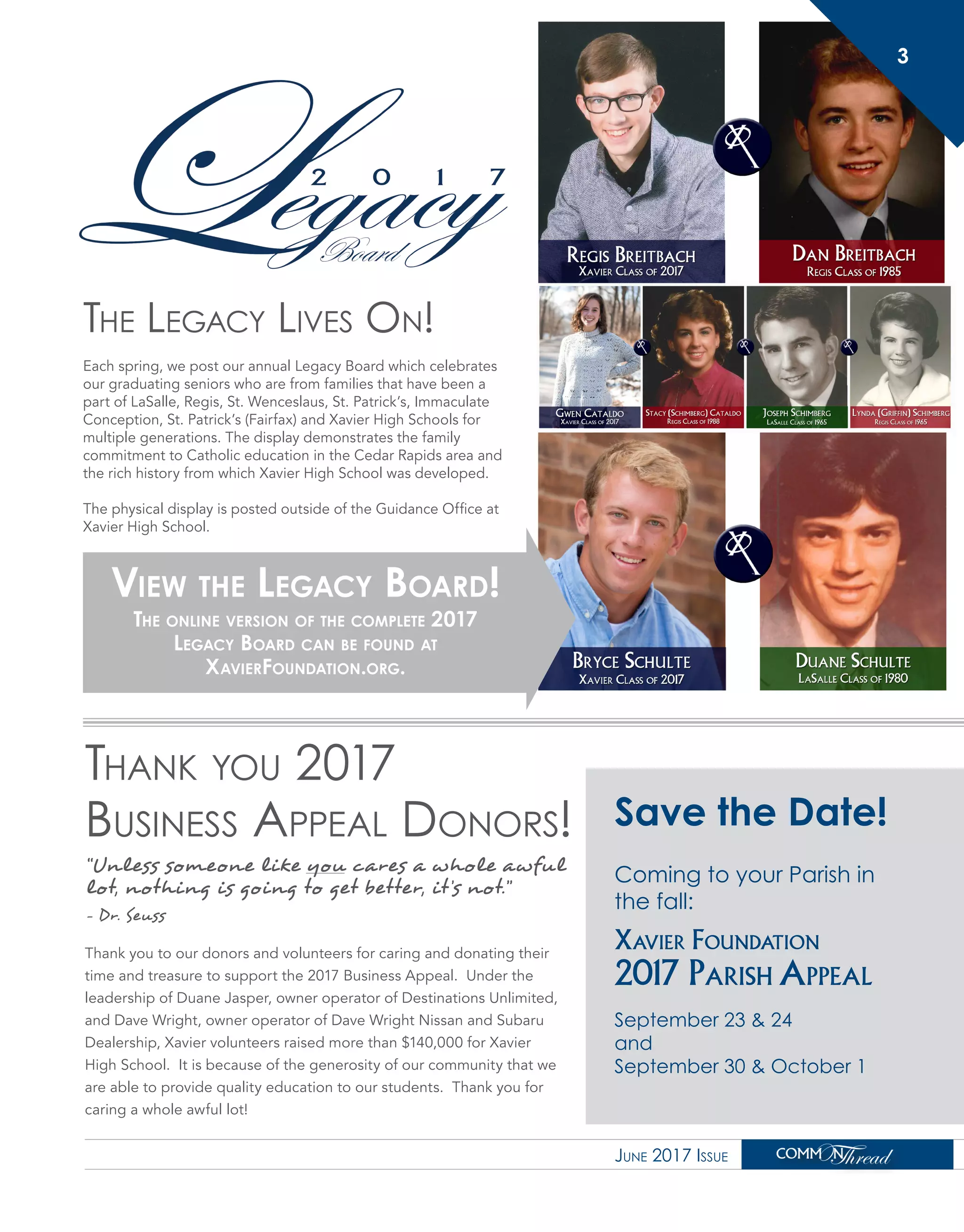 The Legacy Lives On!
Each spring, we post our annual Legacy Board which celebrates
our graduating seniors who are from families that have been a
part of LaSalle, Regis, St. Wenceslaus, St. Patrick’s, Immaculate
Conception, St. Patrick’s (Fairfax) and Xavier High Schools for
multiple generations. The display demonstrates the family
commitment to Catholic education in the Cedar Rapids area and
the rich history from which Xavier High School was developed.
The physical display is posted outside of the Guidance Office at
Xavier High School.
View the Legacy Board!
The online version of the complete 2017
Legacy Board can be found at
XavierFoundation.org.
Thank you 2017
Business Appeal Donors!
Thank you to our donors and volunteers for caring and donating their
time and treasure to support the 2017 Business Appeal. Under the
leadership of Duane Jasper, owner operator of Destinations Unlimited,
and Dave Wright, owner operator of Dave Wright Nissan and Subaru
Dealership, Xavier volunteers raised more than $140,000 for Xavier
High School. It is because of the generosity of our community that we
are able to provide quality education to our students. Thank you for
caring a whole awful lot!
June 2017 Issue
3
Save the Date!
Coming to your Parish in
the fall:
Xavier Foundation
2017 Parish Appeal
September 23 & 24
and
September 30 & October 1
“Unless someone like you cares a whole awful
lot, nothing is going to get better, it’s not.”
- Dr. Seuss
 
