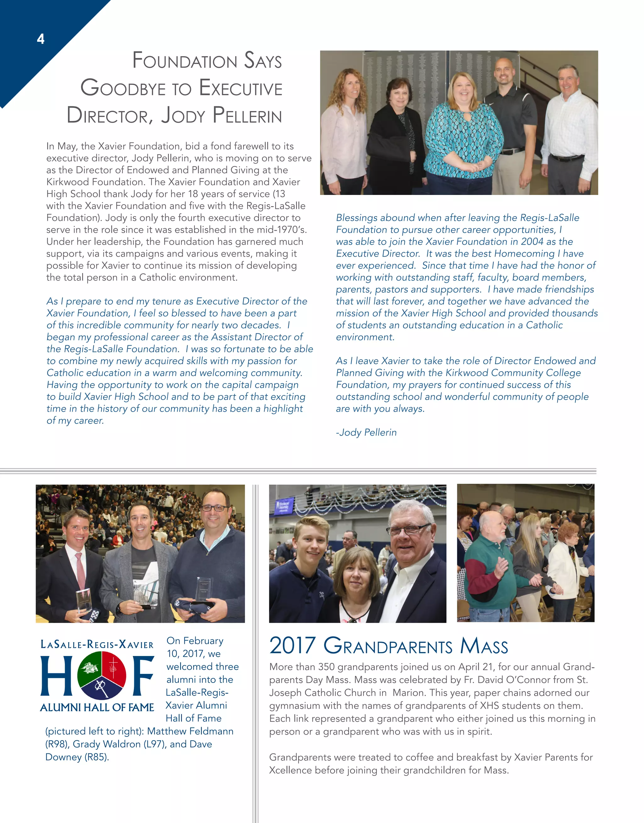 2017 Grandparents Mass
More than 350 grandparents joined us on April 21, for our annual Grand-
parents Day Mass. Mass was celebrated by Fr. David O’Connor from St.
Joseph Catholic Church in Marion. This year, paper chains adorned our
gymnasium with the names of grandparents of XHS students on them.
Each link represented a grandparent who either joined us this morning in
person or a grandparent who was with us in spirit.
Grandparents were treated to coffee and breakfast by Xavier Parents for
Xcellence before joining their grandchildren for Mass.
In May, the Xavier Foundation, bid a fond farewell to its
executive director, Jody Pellerin, who is moving on to serve
as the Director of Endowed and Planned Giving at the
Kirkwood Foundation. The Xavier Foundation and Xavier
High School thank Jody for her 18 years of service (13
with the Xavier Foundation and five with the Regis-LaSalle
Foundation). Jody is only the fourth executive director to
serve in the role since it was established in the mid-1970’s.
Under her leadership, the Foundation has garnered much
support, via its campaigns and various events, making it
possible for Xavier to continue its mission of developing
the total person in a Catholic environment.
As I prepare to end my tenure as Executive Director of the
Xavier Foundation, I feel so blessed to have been a part
of this incredible community for nearly two decades. I
began my professional career as the Assistant Director of
the Regis-LaSalle Foundation. I was so fortunate to be able
to combine my newly acquired skills with my passion for
Catholic education in a warm and welcoming community.
Having the opportunity to work on the capital campaign
to build Xavier High School and to be part of that exciting
time in the history of our community has been a highlight
of my career.
Blessings abound when after leaving the Regis-LaSalle
Foundation to pursue other career opportunities, I
was able to join the Xavier Foundation in 2004 as the
Executive Director. It was the best Homecoming I have
ever experienced. Since that time I have had the honor of
working with outstanding staff, faculty, board members,
parents, pastors and supporters. I have made friendships
that will last forever, and together we have advanced the
mission of the Xavier High School and provided thousands
of students an outstanding education in a Catholic
environment.
As I leave Xavier to take the role of Director Endowed and
Planned Giving with the Kirkwood Community College
Foundation, my prayers for continued success of this
outstanding school and wonderful community of people
are with you always.
-Jody Pellerin
Foundation Says
Goodbye to Executive
Director, Jody Pellerin
4
H F
LaSalle-Regis-Xavier
ALUMNI HALL OF FAME
On February
10, 2017, we
welcomed three
alumni into the
LaSalle-Regis-
Xavier Alumni
Hall of Fame
(pictured left to right): Matthew Feldmann
(R98), Grady Waldron (L97), and Dave
Downey (R85).
 