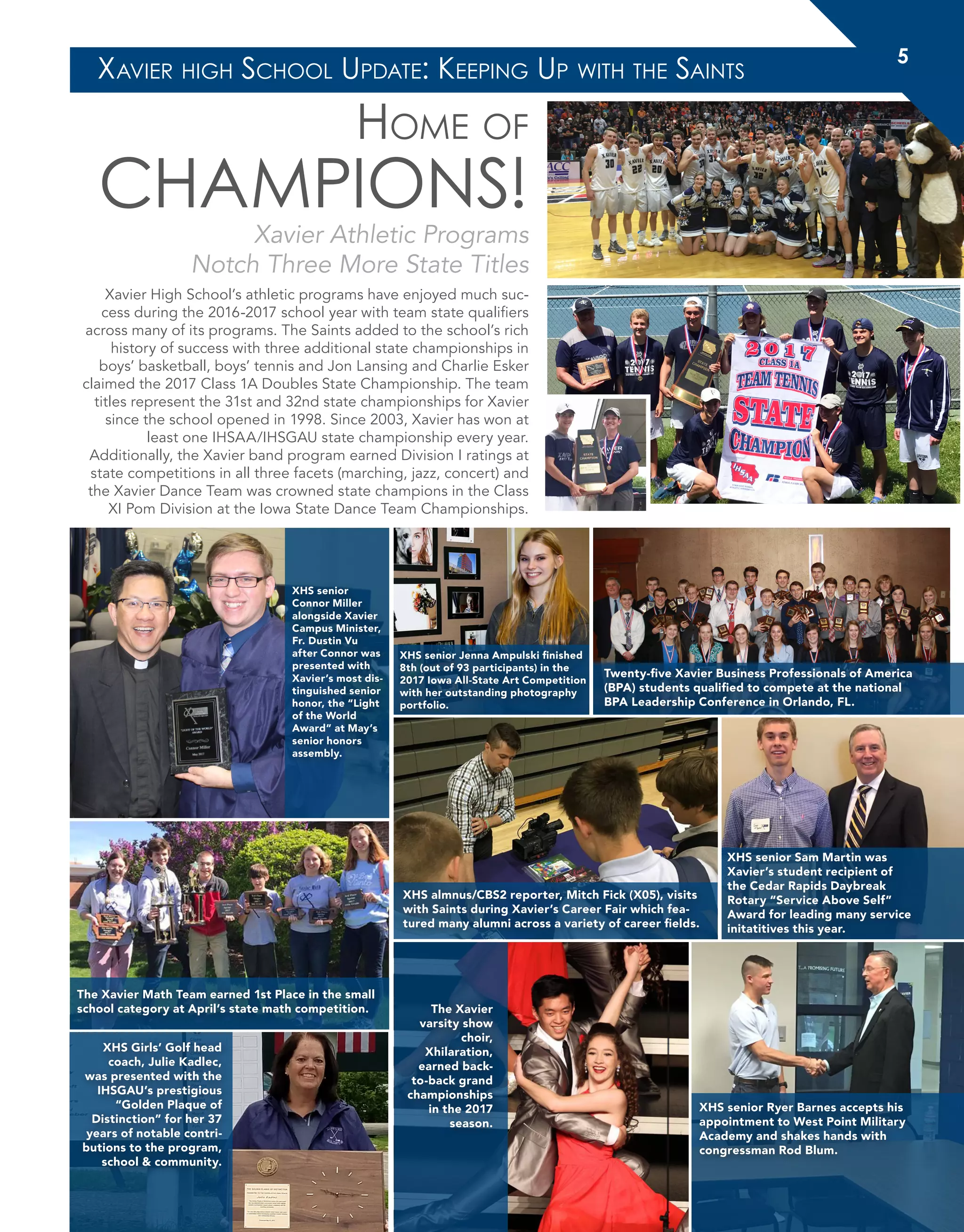 Home of
CHAMPIONS!
Xavier Athletic Programs
Notch Three More State Titles
Xavier High School’s athletic programs have enjoyed much suc-
cess during the 2016-2017 school year with team state qualifiers
across many of its programs. The Saints added to the school’s rich
history of success with three additional state championships in
boys’ basketball, boys’ tennis and Jon Lansing and Charlie Esker
claimed the 2017 Class 1A Doubles State Championship. The team
titles represent the 31st and 32nd state championships for Xavier
since the school opened in 1998. Since 2003, Xavier has won at
least one IHSAA/IHSGAU state championship every year.
Additionally, the Xavier band program earned Division I ratings at
state competitions in all three facets (marching, jazz, concert) and
the Xavier Dance Team was crowned state champions in the Class
XI Pom Division at the Iowa State Dance Team Championships.
XHS senior Sam Martin was
Xavier’s student recipient of
the Cedar Rapids Daybreak
Rotary “Service Above Self”
Award for leading many service
initatitives this year.
XHS almnus/CBS2 reporter, Mitch Fick (X05), visits
with Saints during Xavier’s Career Fair which fea-
tured many alumni across a variety of career fields.
XHS senior Jenna Ampulski finished
8th (out of 93 participants) in the
2017 Iowa All-State Art Competition
with her outstanding photography
portfolio.
Twenty-five Xavier Business Professionals of America
(BPA) students qualified to compete at the national
BPA Leadership Conference in Orlando, FL.
The Xavier Math Team earned 1st Place in the small
school category at April’s state math competition.
XHS Girls’ Golf head
coach, Julie Kadlec,
was presented with the
IHSGAU’s prestigious
“Golden Plaque of
Distinction” for her 37
years of notable contri-
butions to the program,
school & community.
The Xavier
varsity show
choir,
Xhilaration,
earned back-
to-back grand
championships
in the 2017
season.
XHS senior Ryer Barnes accepts his
appointment to West Point Military
Academy and shakes hands with
congressman Rod Blum.
XHS senior
Connor Miller
alongside Xavier
Campus Minister,
Fr. Dustin Vu
after Connor was
presented with
Xavier’s most dis-
tinguished senior
honor, the “Light
of the World
Award” at May’s
senior honors
assembly.
Xavier high School Update: Keeping Up with the Saints
5
 
